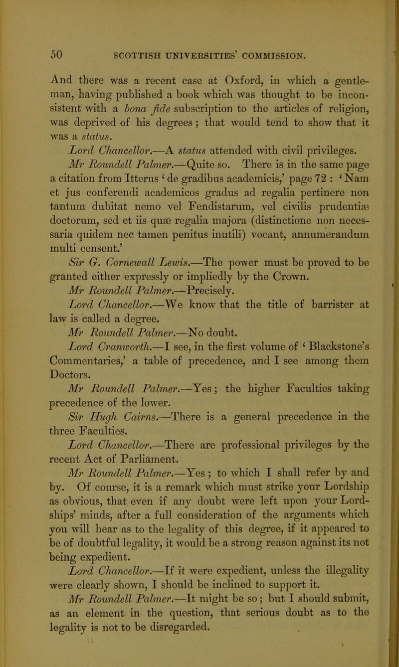 And there was a recent case at Oxford, in which a gentle- man, having published a book which was thought to be incon- sistent with a bona fide subscription to the articles of religion, was deprived of his degrees; that would tend to show that it was a status. Lord Chancellor.—A status attended with civil privileges. Mr Roundell Palmer.—Quite so. There is in the same page a citation from Itterus 1 de gradibus academicis,' page 72 : (Nam et jus conferendi academicos gradus ad regalia pertinere non tantum dubitat nemo vel Fendistarum, vel civilis prudentise doctorum, sed et us quae regalia majora (distinctione non neces- saria quidem nec tamen penitus inutili) vocant, annumerandum multi censent.' Sir G. Cornewall Lewis.—The power must be proved to be granted either expressly or impliedly by the Crown. Mr Roundell Palmer.—Precisely. Lord Chancellor.—We know that the title of barrister at law is called a degree. Mr Roundell Palmer.—No doubt. Lord Cranworth.—I see, in the first volume of ' Blackstone's Commentaries,' a table of precedence, and I see among them Doctors. Mr Roundell Palmer.—Yes; the higher Faculties taking precedence of the lower. Sir Hugh Cairns.—There is a general precedence in the three Faculties. Lord Chancellor.—There are professional privileges by the recent Act of Parliament. Mr Roundell Palmer.—Yes ; to which I shall refer by and by. Of course, it is a remark which must strike your Lordship as obvious, that even if any doubt were left upon your Lord- ships' minds, after a full consideration of the arguments which you will hear as to the legality of this degree, if it appeared to be of doubtful legality, it would be a strong reason against its not being expedient. Lord Chancellor.—If it were expedient, unless the illegality were clearly shown, I should be inclined to support it. Mr Roundell Palmer.—It might be so; but I should submit, as an element in the question, that serious doubt as to the legality is not to be disregarded.