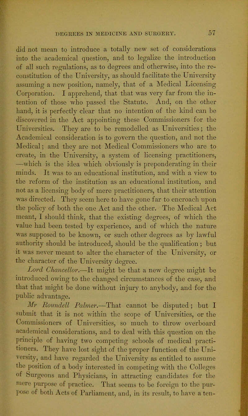 did not mean to introduce a totally new set of considerations into the academical question, and to legalize the introduction of all such regulations, as to degrees and otherwise, into the re- constitution of the University, as should facilitate the University assuming a new position, namely, that of a Medical Licensing Corporation. I apprehend, that that was very far from the in- tention of those who passed the Statute. And, on the other hand, it is perfectly clear that no intention of the kind can be discovered in the Act appointing these Commissioners for the Universities. They are to be remodelled as Universities; the Academical consideration is to govern the question, and not the Medical; and they are not Medical Commissioners who are to create, in the University, a system of licensing practitioners, —which is the idea which obviously is preponderating in their minds. It was to an educational institution, and with a view to the reform of the institution as an educational institution, and not as a licensing body of mere practitioners, that their attention was directed. They seem here to have gone far to encroach upon the policy of both the one Act and the other. The Medical Act meant, I should think, that the existing degrees, of which the value had been tested by experience, and of which the nature was supposed to be known, or such other degrees as by lawful authority should be introduced, should be the qualification; but it was never meant to alter the character of the University, or the character of the University degree. Lord Chancellor.—It might be that a new degree might be introduced owing to the changed circumstances of the case, and that that might be done without injury to anybody, and for the public advantage. Mr Roundell Palmer.—That cannot be disputed; but I submit that it is not within the scope of Universities, or the Commissioners of Universities, so much to throw overboard academical considerations, and to deal with this question on the principle of having two competing schools of medical practi- tioners. They have lost sight of the proper function of the Uni- versity, and have regarded the University as entitled to assume the position of a body interested in competing with the Colleges of Surgeons and Physicians, in attracting candidates for the mere purpose of practice. That seems to be foreign to the pur- pose of botli Acts of Parliament, and, in its result, to have a ten-