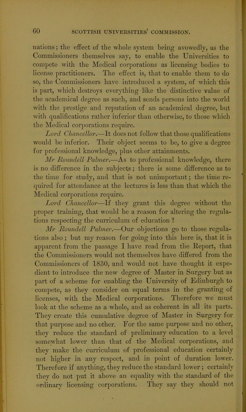 nations; the effect of the whole system being avowedly, as the Commissioners themselves say, to enable the Universities to compete with the Medical corporations as licensing bodies to license practitioners. The effect is, that to enable them to do so, the Commissioners have introduced a system, of which this is part, which destroys everything like the distinctive value of the academical degree as such, and sends persons into the world with the prestige and reputation of an academical degree, but with qualifications rather inferior than otherwise, to those which the Medical corporations require. Lord Chancellor.—It does not follow that those qualifications would be inferior. Their object seems to be, to give a degree for professional knowledge, plus other attainments. Mr Roundell Palmer.—As to professional knowledge, there is no difference in the subjects; there is some difference as to the time for study, and that is not unimportant; the time re- quired for attendance at the lectures is less than that which the Medical corporations require. Lord Chancellor—If they grant this degree without the proper training, that would be a reason for altering the regula- tions respecting the curriculum of education % Mr Roundell Palmer.—Our objections go to those regula- tions also ; but my reason for going into this here is, that it is apparent from the passage I have read from the Report, that the Commissioners would not themselves have differed from the Commissioners of 1830, and would not have thought it expe- dient to introduce the new degree of Master in Surgery but as part of a scheme for enabling the University of Edinburgh to compete, as they consider on equal terms in the granting of licenses, with the Medical corporations. Therefore we must look at the scheme as a whole, and as coherent in all its parts. They create this cumulative degree of Master in Surgery for that purpose and no other. For the same purpose and no other, they reduce the standard of preliminary education to a level somewhat lower than that of the Medical corporations, and they make the curriculum of professional education certainly not higher in any respect, and in point of duration lower. Therefore if anything, they reduce the standard lower ; certainly they do not put it above an equality with the standard of the ordinary licensing corporations. They say they should not