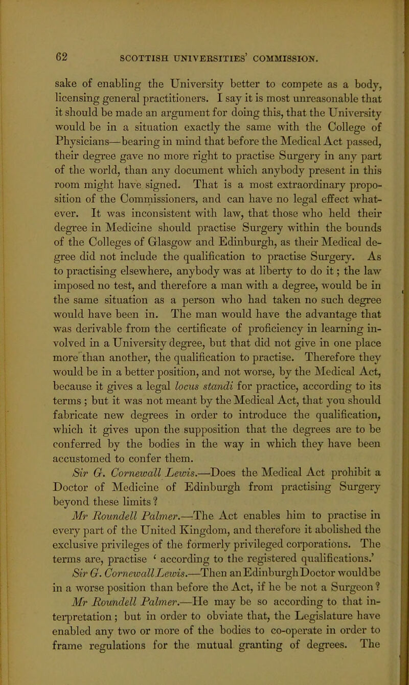 sake of enabling the University better to compete as a body, licensing general practitioners. I say it is most unreasonable that it should be made an argument for doing this, that the University would be in a situation exactly the same with the College of Physicians—bearing in mind that before the Medical Act passed, their degree gave no more right to practise Surgery in any part of the world, than any document which anybody present in this room might have signed. That is a most extraordinary propo- sition of the Commissioners, and can have no legal effect what- ever. It was inconsistent with law, that those who held their degree in Medicine should practise Surgery within the bounds of the Colleges of Glasgow and Edinburgh, as their Medical de- gree did not include the qualification to practise Surgery. As to practising elsewhere, anybody was at liberty to do it; the law- imposed no test, and therefore a man with a degree, would be in the same situation as a person who had taken no such degree would have been in. The man would have the advantage that was derivable from the certificate of proficiency in learning in- volved in a University degree, but that did not give in one place more than another, the qualification to practise. Therefore they would be in a better position, and not worse, by the Medical Act, because it gives a legal locus standi for practice, according to its terms ; but it was not meant by the Medical Act, that you should fabricate new degrees in order to introduce the qualification, which it gives upon the supposition that the degrees are to be conferred by the bodies in the way in which they have been accustomed to confer them. Sir G. Cornewall Lewis.—Does the Medical Act prohibit a Doctor of Medicine of Edinburgh from practising Surgery beyond these limits ? Mr Roundell Palmer.—'The Act enables him to practise in every part of the United Kingdom, and therefore it abolished the exclusive privileges of the formerly privileged corporations. The terms are, practise ' according to the registered qualifications.' Sir G. Cornewall Lewis.—Then an Edinburgh Doctor would be in a worse position than before the Act, if he be not a Surgeon ? Mr Roundell Palmer.—He may be so according to that in- terpretation ; but in order to obviate that, the Legislature have enabled any two or more of the bodies to co-operate in order to frame regulations for the mutual granting of degrees. The