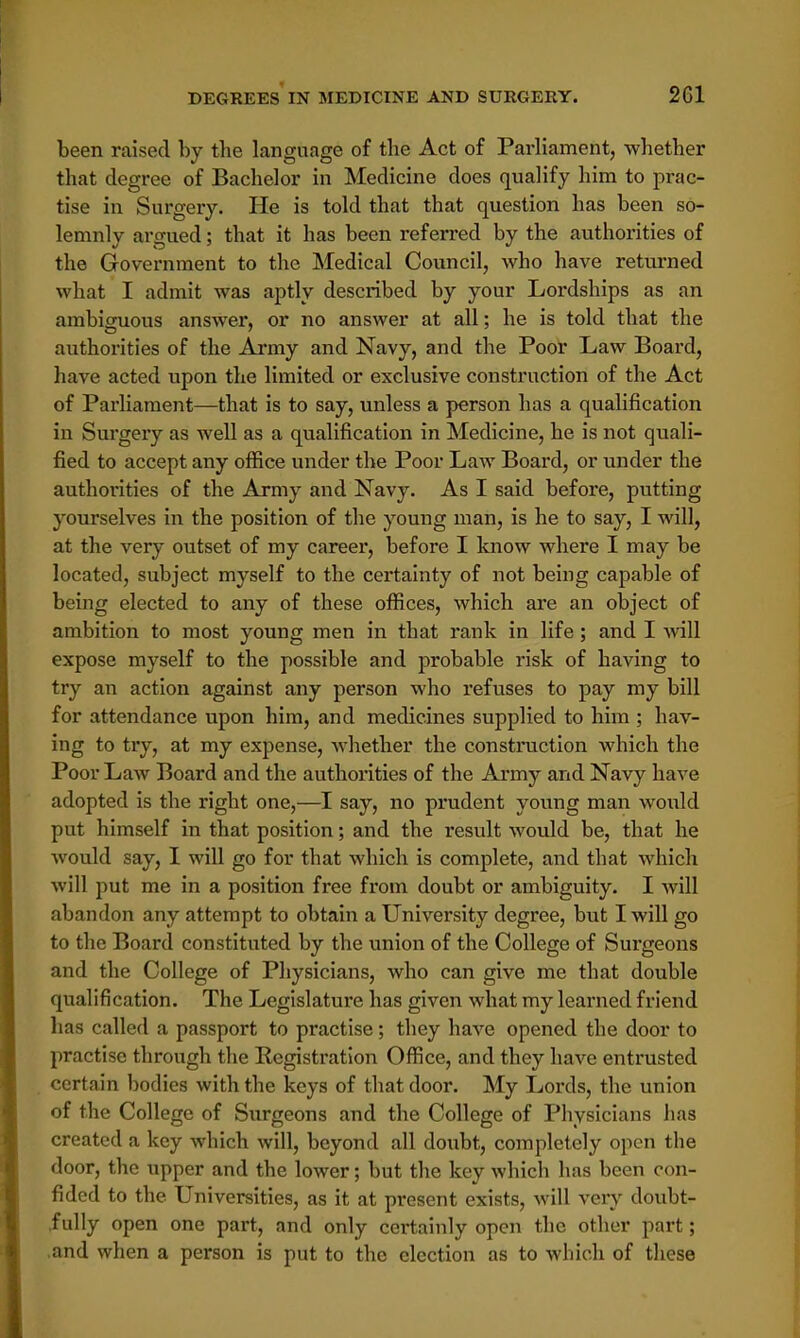 been raised by the language of the Act of Parliament, whether that degree of Bachelor in Medicine does qualify him to prac- tise in Surgery. He is told that that question has been so- lemnly argued; that it has been referred by the authorities of the Government to the Medical Council, who have returned what I admit was aptly described by your Lordships as an ambiguous answer, or no answer at all; he is told that the authorities of the Army and Navy, and the Poor Law Board, have acted upon the limited or exclusive construction of the Act of Parliament—that is to say, unless a person has a qualification in Surgery as well as a qualification in Medicine, he is not quali- fied to accept any office under the Poor Law Board, or under the authorities of the Army and Navy. As I said before, putting yourselves in the position of the young man, is he to say, I will, at the very outset of my career, before I know where I may be located, subject myself to the certainty of not being capable of being elected to any of these offices, which are an object of ambition to most young men in that rank in life; and I will expose myself to the possible and probable risk of having to try an action against any person who refuses to pay my bill for attendance upon him, and medicines supplied to him ; hav- ing to try, at my expense, whether the construction which the Poor Law Board and the authorities of the Army and Navy have adopted is the right one,—I say, no prudent young man would put himself in that position; and the result would be, that he would say, I will go for that which is complete, and that which will put me in a position free from doubt or ambiguity. I will abandon any attempt to obtain a University degree, but I will go to the Board constituted by the union of the College of Sui'geons and the College of Physicians, who can give me that double qualification. The Legislature has given what my learned friend has called a passport to practise; they have opened the door to practise through the Registration Office, and they have entrusted certain bodies with the keys of that door. My Lords, the union of the College of Surgeons and the College of Physicians has created a key which will, beyond all doubt, completely open the door, the upper and the lower; but the key which has been con- fided to the Universities, as it at present exists, will very doubt- fully open one part, and only certainly open the other part; and when a person is put to the election as to which of these