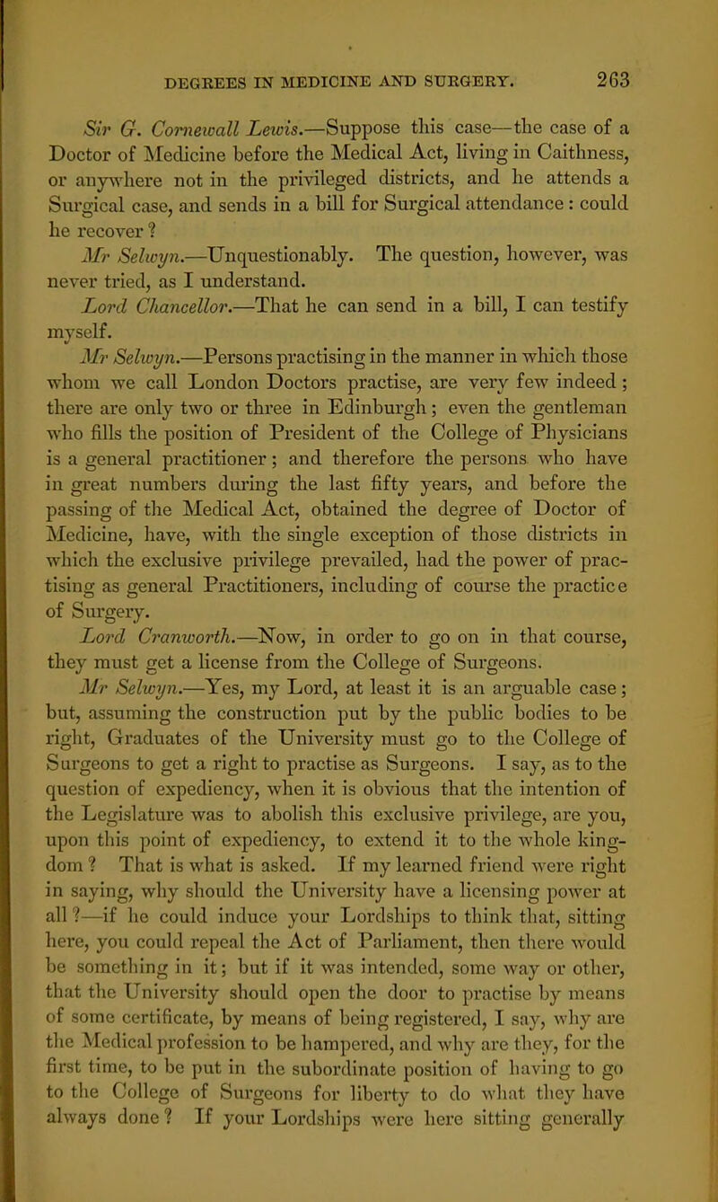 Sir G. Cornewall Lewis.—Suppose tins case—the case of a Doctor of Medicine before the Medical Act, living in Caithness, or anywhere not in the privileged districts, and he attends a Surgical case, and sends in a bill for Surgical attendance : could he recover ? Mr Selwyn.—Unquestionably. The question, however, was never tried, as I understand. Lord Chancellor.—That he can send in a bill, I can testify myself. Mr Selwyn.—Persons practising in the manner in which those whom we call London Doctors practise, are very few indeed; there are only two or three in Edinburgh; even the gentleman who fills the position of President of the College of Physicians is a general practitioner; and therefore the persons who have in great numbers during the last fifty years, and before the passing of the Medical Act, obtained the degree of Doctor of Medicine, have, with the single exception of those districts in which the exclusive privilege prevailed, had the power of prac- tising as general Practitioners, including of course the practice of Surgery. Lord Cranworth.—Now, in order to go on in that course, they must get a license from the College of Surgeons. Mr Selwyn.—Yes, my Lord, at least it is an arguable case; but, assuming the construction put by the public bodies to be right, Graduates of the University must go to the College of Surgeons to get a right to practise as Surgeons. I say, as to the question of expediency, when it is obvious that the intention of the Legislature was to abolish this exclusive privilege, are you, upon this point of expediency, to extend it to the whole king- dom ? That is what is asked. If my learned friend were right in saying, why should the University have a licensing power at all '.—if he could induce your Lordships to think that, sitting here, you could repeal the Act of Parliament, then there would be something in it; but if it was intended, some way or other, that the University should open the door to practise by means of some certificate, by means of being registered, I say, why are the Medical profession to be hampered, and why are they, for the first time, to be put in the subordinate position of having to go to the College of Surgeons for liberty to do what they have always done ? If your Lordships were here sitting generally