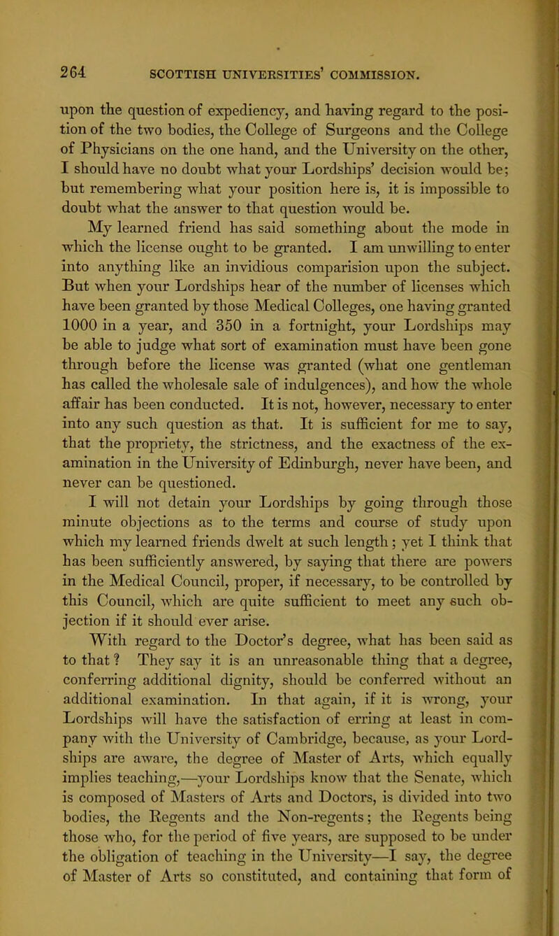 upon the question of expediency, and having regard to the posi- tion of the two bodies, the College of Surgeons and the College of Physicians on the one hand, and the University on the other, I should have no doubt what your Lordships' decision would be; but remembering what your position here is, it is impossible to doubt what the answer to that question would be. My learned friend has said something about the mode in which the license ought to be granted. I am unwilling to enter into anything like an invidious comparision upon the subject. But when your Lordships hear of the number of licenses which have been granted by those Medical Colleges, one having granted 1000 in a year, and 350 in a fortnight, your Lordships may be able to judge what sort of examination must have been gone through before the license was granted (what one gentleman has called the wholesale sale of indulgences), and how the whole affair has been conducted. It is not, however, necessary to enter into any such question as that. It is sufficient for me to say, that the propriety, the strictness, and the exactness of the ex- amination in the University of Edinburgh, never have been, and never can be questioned. I will not detain your Lordships by going through those minute objections as to the terms and course of study upon which my learned friends dwelt at such length ; yet I think that has been sufficiently answered, by saying that there are powers in the Medical Council, proper, if necessary, to be controlled by this Council, which are quite sufficient to meet any such ob- jection if it should ever arise. With regard to the Doctor's degree, what has been said as to that % They say it is an unreasonable thing that a degree, conferring additional dignity, should be conferred without an additional examination. In that again, if it is wrong, your Lordships will have the satisfaction of erring at least in com- pany with the University of Cambridge, because, as jTour Lord- ships are aware, the degree of Master of Arts, which equally implies teaching,—your Lordships know that the Senate, which is composed of Masters of Arts and Doctors, is divided into two bodies, the Regents and the Non-regents; the Regents being those who, for the period of five years, are supposed to be under the obligation of teaching in the University—I say, the degree of Master of Arts so constituted, and containing that form of