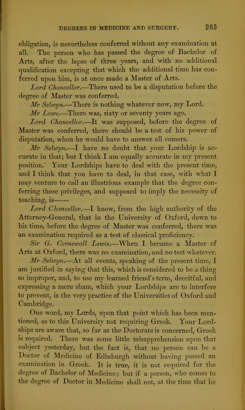 obligation, is nevertheless conferred without any examination at all. The person who has passed the degree of Bachelor of Arts, after the lapse of three years, and with no additional qualification excepting that which the additional time has con- ferred upon him, is at once made a Master of Arts. Lord Chancellor.—There used to be a disputation before the degree of Master was conferred. Mr Selioyn.—There is nothing whatever now, my Lord. Mr Lowe.—There was, sixty or seventy years ago. Lord Chancellor.—It was supposed, before the degree of Master was conferred, there should be a test of his power of disputation, when he would have to answer all comers. Mr Selwyn.—I have no doubt that your Lordship is ac- curate in that; but I think I am equally accurate in my present position.' Your Lordships have to deal with the present time, and I think that you have to deal, in that case, with what I may venture to call an illustrious example that the degree con- ferring those privileges, and supposed to imply the necessity of teaching, is Lord Chancellor.—I know, from the high authority of the Attorney-General, that in the University of Oxford, down to his time, before the degree of Master was conferred, there was an examination required as a test of classical proficiency. Sir G. Cornewall Lewis.—When I became a Master of Arts at Oxford, there was no examination, and no test whatever. Mr Selwyn.—At all events, speaking of the present time, I am justified in saying that this, which is considered to be a thing so improper, and, to use my learned friend's term, deceitful, and expressing a mere sham, which your Lordships are to interfere to prevent, is the very practice of the Universities of Oxford and Cambridge. One word, my Lords, upon that point which has been men- tioned, as to this University not requiring Greek. Your Lord- ships are aware that, so far as the Doctorate is concerned, Greek is required. There was some little misapprehension upon that subject yesterday, but the fact is, that no person can be a Doctor of Medicine of Edinburgh without having passed an examination in Greek. It is true, it is not required for the degree of Bachelor of Medicine; but if a person, who comes to the degree of Doctor in Medicine shall not, at the time that he