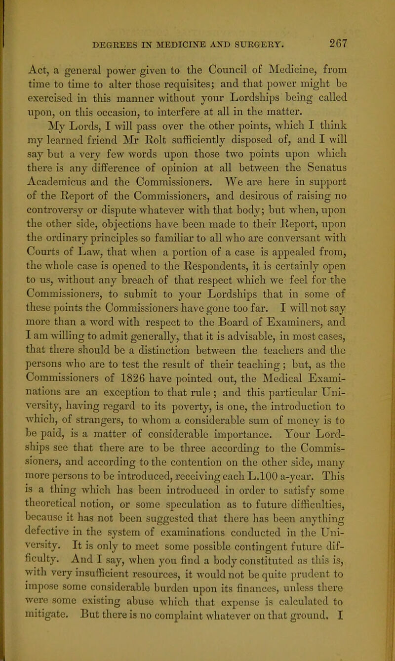 Act, a general power given to the Council of Medicine, from time to time to alter those requisites; and that power might be exercised in this manner without your Lordships being called upon, on this occasion, to interfere at all in the matter. My Lords, I will pass over the other points, which I think my learned friend Mr Eolt sufficiently disposed of, and I will say but a very few words upon those two points upon which there is any difference of opinion at all between the Senatus Academicus and the Commissioners. We are here in support of the Report of the Commissioners, and desirous of raising no confroversy or dispute whatever with that body; but when, upon the other side, objections have been made to their Report, upon the ordinary principles so familiar to all who are conversant with Courts of Law, that when a portion of a case is appealed from, the whole case is opened to the Respondents, it is certainly open to us, without any breach of that respect which we feel for the Commissioners, to submit to your Lordships that in some of these points the Commissioners have gone too far. I will not say more than a word with respect to the Board of Examiners, and I am willing to admit generally, that it is advisable, in most cases, that there should be a distinction between the teachers and the persons who are to test the result of their teaching; but, as the Commissioners of 1826 have pointed out, the Medical Exami- nations are an exception to that rule ; and this particular Uni- versity, having regard to its poverty, is one, the introduction to which, of strangers, to whom a considerable sum of money is to be paid, is a matter of considerable importance. Your Lord- ships see that there are to be three according to the Commis- sioners, and according to the contention on the other side, many more persons to be introduced, receiving each L.100 a-year. This is a thing which has been introduced in order to satisfy some theoretical notion, or some speculation as to future difficulties, because it has not been suggested that there has been anything defective in the system of examinations conducted in the Uni- versity. It is only to meet some possible contingent future dif- ficulty. And I say, when you find a body constituted as this is, with very insufficient resources, it would not be quite prudent to impose some considerable burden upon its finances, unless there were some existing abuse which that expense is calculated to mitigate. But there is no complaint whatever on that ground. I