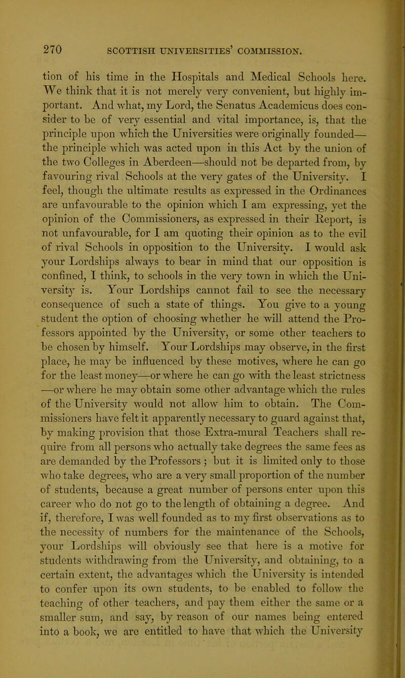tion of his time in the Hospitals and Medical Schools here. We think that it is not merely very convenient, but highly im- portant. And what, my Lord, the Senatus Academicus does con- sider to he of very essential and vital importance, is, that the principle upon which the Universities were originally founded— the principle which was acted upon in this Act by the union of the two Colleges in Aberdeen—should not be departed from, by favouring rival Schools at the very gates of the University. I feel, though the ultimate results as expressed in the Ordinances are unfavourable to the opinion which I am expressing, yet the opinion of the Commissioners, as expressed in their Report, is not unfavourable, for I am quoting their opinion as to the evil of rival Schools in opposition to the University. I would ask your Lordships always to bear in mind that our opposition is confined, I think, to schools in the very town in which the Uni- versity is. Your Lordships cannot fail to see the necessary consequence of such a state of things. You give to a young student the option of choosing whether he will attend the Pro- fessors appointed by the University, or some other teachers to be chosen by himself. Your Lordships may observe, in the first place, he may be influenced by these motives, where he can go for the least money—or where he can go with the least strictness —or where he may obtain some other advantage which the rules of the University would not allow him to obtain. The Com- missioners have felt it apparently necessary to guard against that, by making provision that those Extra-mural Teachers shall re- quire from all persons who actually take degrees the same fees as are demanded by the Professors ; but it is limited only to those who take degrees, who are a very small proportion of the number of students, because a great number of persons enter upon this career who do not go to the length of obtaining a degree. And if, therefore, I was well founded as to my first observations as to the necessity of numbers for the maintenance of the Schools, your Lordships will obviously see that here is a motive for students withdrawing from the University, and obtaining, to a certain extent, the advantages which the University is intended to confer upon its own students, to be enabled to follow the teaching of other teachers, and pay them either the same or a smaller sum, and say, by reason of our names being entered into a book, we are entitled to have that which the University