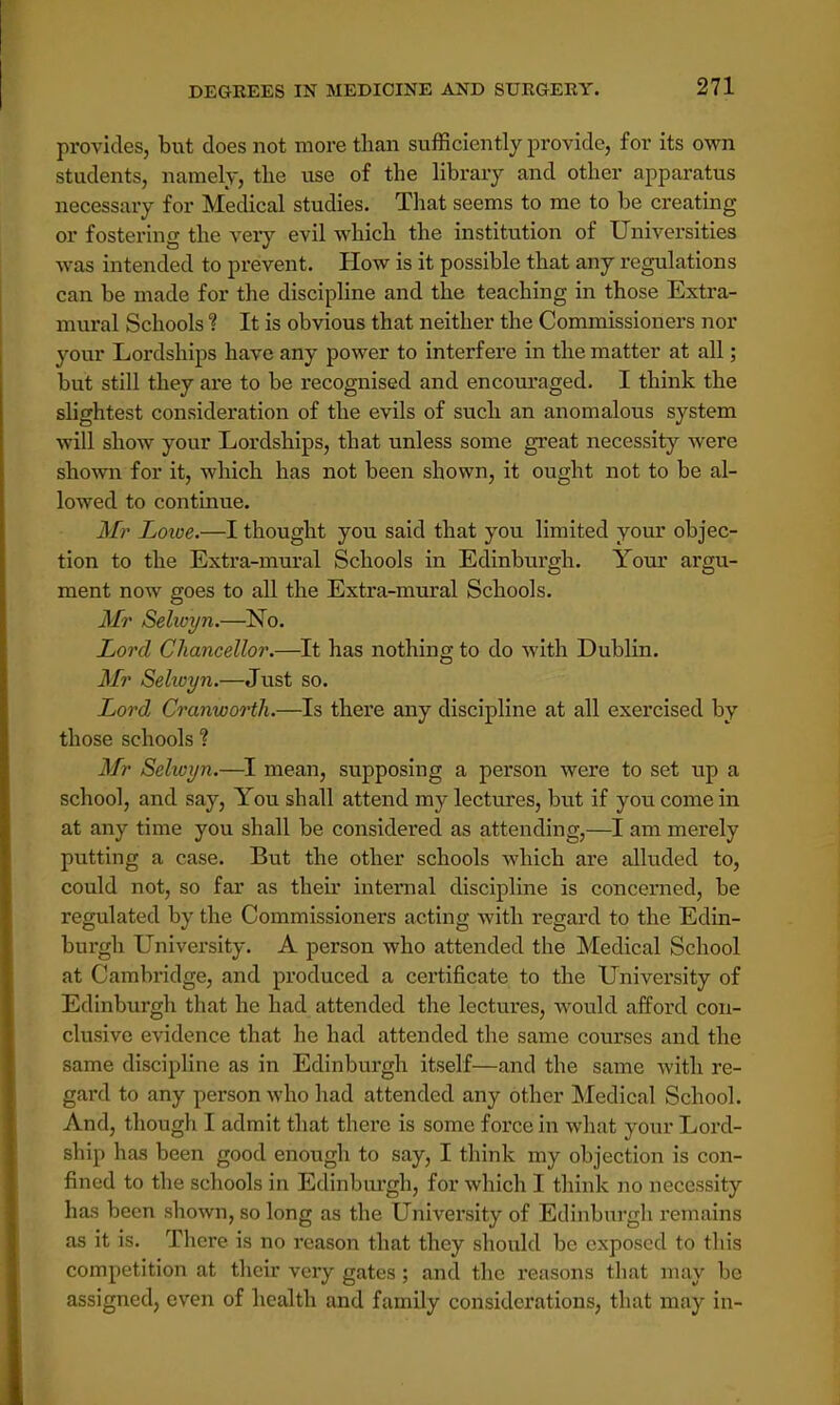 provides, but does not more than sufficiently provide, for its own students, namely, tlie use of the library and other apparatus necessary for Medical studies. That seems to me to be creating or fostering the very evil which the institution of Universities -was intended to prevent. How is it possible that any regulations can be made for the discipline and the teaching in those Extra- mural Schools 1 It is obvious that neitber the Commissioners nor your Lordships have any power to interfere in the matter at all; but still they are to be recognised and encouraged. I think the slightest consideration of the evils of such an anomalous system will show your Lordships, that unless some great necessity were shown for it, which has not been sbown, it ought not to be al- lowed to continue. Mr Lowe.—I thought you said that you limited your objec- tion to the Extra-mural Schools in Edinburgh. Your argu- ment now goes to all the Extra-mural Schools. Mr Selwyn.—No. Lord Chancellor.—It has nothing to do with Dublin. Mr Sehoyn.—Just so. Lord, Cranworth.—Is there any discipline at all exercised by those schools ? Mr Selwyn.—I mean, supposing a person were to set up a school, and say, You shall attend my lectures, but if you come in at any time you shall be considered as attending,—I am merely putting a case. But the other schools which are alluded to, could not, so far as their internal discipline is concerned, be regulated by the Commissioners acting with regard to the Edin- burgh University. A person who attended the Medical School at Cambridge, and produced a certificate to the University of Edinburgh that he had attended the lectures, would afford con- clusive evidence that he had attended the same courses and the same discipline as in Edinburgh itself—and the same with re- gard to any person who had attended any other Medical School. And, though I admit that there is some force in what your Lord- ship has been good enough to say, I think my objection is con- fined to the schools in Edinburgh, for which I think no necessity has been shown, so long as the University of Edinburgh remains as it is. There is no reason that they should be exposed to this competition at their very gates; and the reasons that may be assigned, even of health and family considerations, that may in-