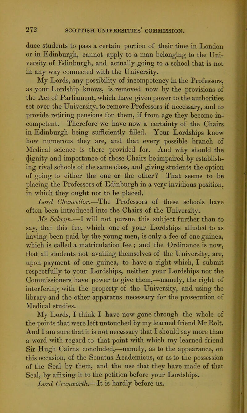 duce students to pass a certain portion of their time in London or in Edinburgh, cannot apply to a man belonging to the Uni- versity of Edinburgh, and actually going to a school that is not in any way connected with the University. My Lords, any possibility of incompetency in the Professors, as your Lordship knows, is removed now by the provisions of the Act of Parliament, which have given power to the authorities set over the University, to remove Professors if necessary, and to provide retiring pensions for them, if from age they become in- competent. Therefore we have now a certainty of the Chairs in Edinburgh being sufficiently filled. Your Lordships know how numerous they are, and that every possible branch of Medical science is there provided for. And why should the dignity and importance of those Chairs be impaired by establish- ing rival schools of the same class, and giving students the option of going to either the one or the other? That seems to be placing the Professors of Edinburgh in a very invidious position, in which they ought not to be placed. Lord Chancellor.—The Professors of these schools have often been introduced into the Chairs of the University. Mr Selwyn.—I will not pursue this subject further than to say, that this fee, which one of your Lordships alluded to as having been paid by the young men, is only a fee of one guinea, which is called a matriculation fee ; and the Ordinance is now, that all students not availing themselves of the University, are, upon payment of one guinea, to have a right which, I submit respectfully to your Lordships, neither your Lordships nor the Commissioners have power to give them,—namely, the right of interfering with the property of the University, and using the library and the other apparatus necessary for the prosecution of Medical studies. My Lords, I think I have now gone through the whole of the points that were left untouched by my learned friend Mr Eolt. And I am sure that it is not necessary that I should say more than a word with regard to that point with which my learned friend Sir Hugh Cairns concluded,—namely, as to the appearance, on this occasion, of the Senatus Academicus, or as to the possession of the Seal by them, and the use that they have made of that Seal, by affixing it to the petition before your Lordships. Lord Cranioortlu—It is hardly before us.