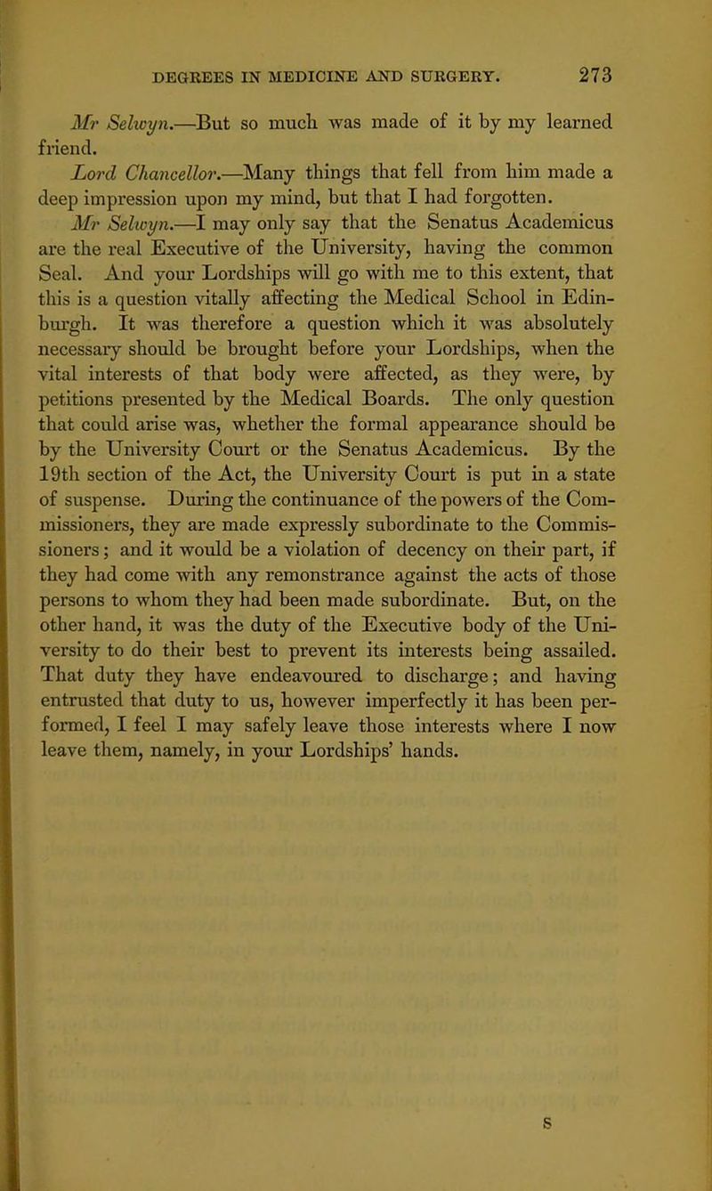 J//- Selwyn.—But so much was made of it by my learned friend. Lord Chancellor.—Many things that fell from him made a deep impression upon my mind, but that I had forgotten. Mr Sekoyn.—I may only say that the Senatus Academicus are the real Executive of the University, having the common Seal. And your Lordships will go with me to this extent, that this is a question vitally affecting the Medical School in Edin- burgh. It was therefore a question which it was absolutely necessaiy should be brought before your Lordships, when the vital interests of that body were affected, as they were, by petitions presented by the Medical Boards. The only question that could arise was, whether the formal appearance should be by the University Court or the Senatus Academicus. By the 19th section of the Act, the University Court is put in a state of suspense. During the continuance of the powers of the Com- missioners, they are made expressly subordinate to the Commis- sioners ; and it would be a violation of decency on their part, if they had come with any remonstrance against the acts of those persons to whom they had been made subordinate. But, on the other hand, it was the duty of the Executive body of the Uni- versity to do their best to prevent its interests being assailed. That duty they have endeavoured to discharge; and having entrusted that duty to us, however imperfectly it has been per- formed, I feel I may safely leave those interests where I now leave them, namely, in your Lordships' hands. B