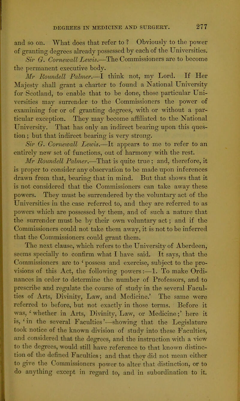 and so on. What does that refer to ? Obviously to the power of granting degrees already possessed by each of the Universities. Sir G. Cornewall Leiois.—The Commissioners are to become the permanent executive body. Mr Koundell Palmer.—I think not, my Lord. If Her Majesty shall grant a charter to found a National University for Scotland, to enable that to be done, those particular Uni- versities may surrender to the Commissioners the power of examining for or of granting degrees, with or without a par- ticular exception. They may become affiliated to the National University. That has only an indirect bearing upon this ques- tion ; but that indirect bearing is very strong. Sir G. Cornewall Lewis.—It appears to me to refer to an entirely new set of functions, out of harmony with the rest. Mr Rounclell Palmer.—That is quite true; and, therefore, it is proper to consider any observation to be made upon inferences drawn from that, bearing that in mind. But that shows that it is not considered that the Commissioners can take away these powers. They must be surrendered by the voluntary act of the Universities in the case referred to, and they are referred to as powers which are possessed by them, and of such a nature that the surrender must be by their own voluntary act; and if the Commissioners could not take them away, it is not to be inferred that the Commissioners could grant them. The next clause, which refers to the University of Aberdeen, seems specially to confirm what I have said. It says, that the Commissioners are to ' possess and exercise, subject to the pro- visions of this Act, the following powers:—1. To make Ordi- nances in order to determine the number of Professors, and to prescribe and regulate the course of study in the several Facul- ties of Arts, Divinity, Law, and Medicine.' The same were referred to before, but not exactly in those terms. Before it was, 'whether in Arts, Divinity, Law, or Medicine;' here it is, 'in the several Faculties'—showing that the Legislature took notice of the known division of study into these Faculties, and considered that the degrees, and the instruction with a view to the degrees, would still have reference to that known distinc- tion of the defined Faculties; and that they did not mean either to give the Commissioners power to alter that distinction, or to do anything except in regard to, and in subordination to it.