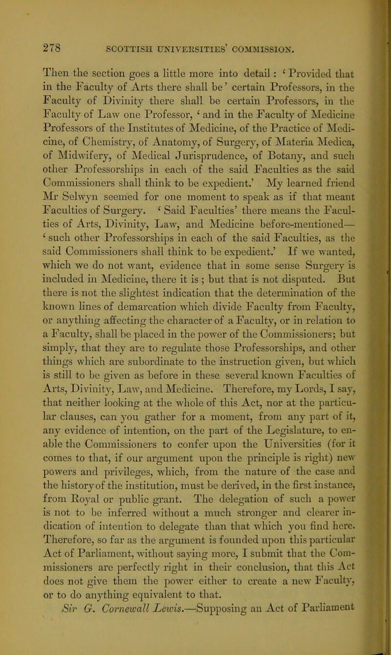 Then the section goes a little more into detail: 1 Provided that in the Faculty of Arts there shall be' certain Professors, in the Faculty of Divinity there shall be certain Professors, in the Faculty of Law one Professor, ' and in the Faculty of Medicine Professors of the Institutes of Medicine, of the Practice of Medi- cine, of Chemistry, of Anatomy, of Surgery, of Materia Medica, of Midwifery, of Medical Jurisprudence, of Botany, and such other Professorships in each of the said Faculties as the said Commissioners shall think to be expedient.' My learned friend Mr Selwyn seemed for one moment to speak as if that meant Faculties of Surgery. ' Said Faculties' there means the Facul- ties of Arts, Divinity, Law, and Medicine before-mentioned— 1 such other Professorships in each of the said Faculties, as the said Commissioners shall think to be expedient.' If we wanted, which we do not want, evidence that in some sense Surgery is included in Medicine, there it is ; but that is not disputed. But there is not the slightest indication that the determination of the known lines of demarcation which divide Faculty from Faculty, or anything affecting the character of a Faculty, or in relation to a Faculty, shall be placed in the power of the Commissioners; but simply, that they are to regulate those Professorships, and other things which are subordinate to the instruction given, but which is still to be given as before in these several known Faculties of Arts, Divinity, Law, and Medicine. Therefore, my Lords, I say. that neither looking at the whole of this Act, nor at the particu- lar clauses, can you gather for a moment, from any part of it, any evidence of intention, on the part of the Legislature, to en- able the Commissioners to confer upon the Universities (for it comes to that, if our argument upon the principle is right) new powers and privileges, which, from the nature of the case and the history of the institution, must be derived, in the first instance, from Royal or public grant. The delegation of such a power is not to be inferred without a much stronger and cleai-er in- dication of intention to delegate than that which you find here. Therefore, so far as the argument is founded upon this particular Act of Parliament, without saying more, I submit that the Com- missioners are perfectly right in their conclusion, that this Act does not give them the power either to create a new Faculty, or to do anything equivalent to that. Sir G. Cornewall Lewis.—Supposing an Act of Parliament