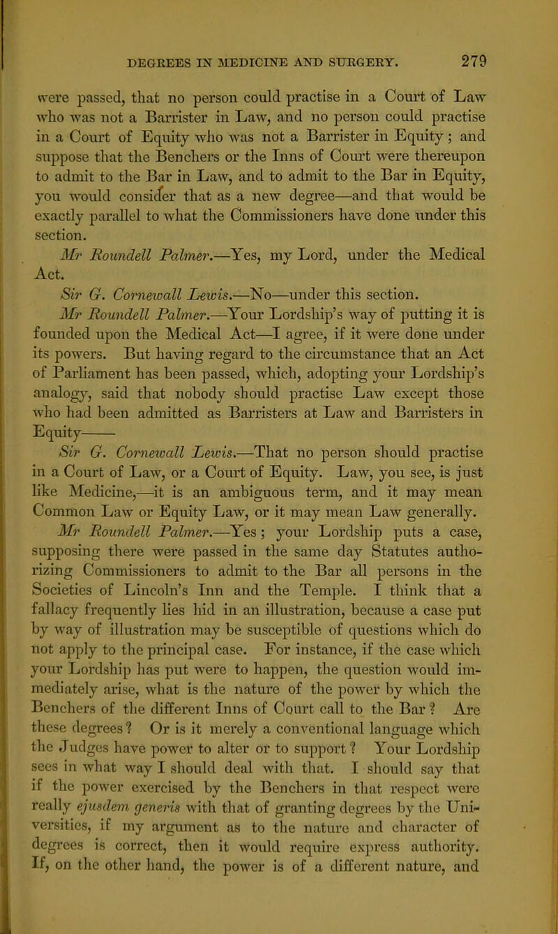 were passed, that no person could practise in a Court of Law who was not a Barrister in Law, and no person could practise iu a Court of Equity who was not a Barrister in Equity; and suppose that the Benchers or the Inns of Court were thereupon to admit to the Bar in Law, and to admit to the Bar in Equity, you would consider that as a new degree—and that would be exactly parallel to what the Commissioners have done under this section. Mr Roundell Palmer.—Yes, my Lord, under the Medical Act. Sir G. Cornewall Lewis.—No—under this section. Mr Roundell Palmer.—Your Lordship's way of putting it is founded upon the Medical Act—I agree, if it were done under its powers. But having regard to the circumstance that an Act of Parliament has been passed, which, adopting your Lordship's analogy, said that nobody should practise Law except those who had been admitted as Barristers at Law and Barristers in Equity Sir G. Cornewall Lewis.—That no person should practise in a Court of Law, or a Court of Equity. Law, you see, is just like Medicine,—it is an ambiguous term, and it may mean Common Law or Equity Law, or it may mean Law generally. Mr Roundell Palmer.—Yes; your Lordship puts a case, supposing there were passed in the same day Statutes autho- rizing Commissioners to admit to the Bar all persons in the Societies of Lincoln's Inn and the Temple. I think that a fallacy frequently lies hid in an illustration, because a case put by way of illustration may be susceptible of questions which do not apply to the principal case. For instance, if the case which your Lordship has put were to happen, the question would im- mediately arise, what is the nature of the power by which the Benchers of the different Inns of Court call to the Bar ? Are these degrees? Or is it merely a conventional language which the Judges have power to alter or to support ? Your Lordship sees in what way I should deal with that. I should say that if the power exercised by the Benchers in that respect were really ejusdem generis with that of granting degrees by the Uni- versities, if my argument as to the nature and character of degrees is correct, then it would require express authority. If, on the other hand, the power is of a different nature, and