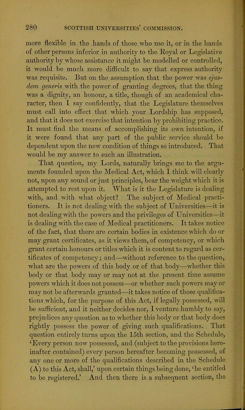 more flexible in the hands of those who use it, or in the hands of other persons inferior in authority to the Royal or Legislative authority by whose assistance it might be modelled or controlled, it would be much more difficult to say that express authority was requisite. But on the assumption that the power was ejus- dem generis with the power of granting degrees, that the thing was a dignity, an honour, a title, though of an academical cha- racter, then I say confidently, that the Legislature themselves must call into effect that which your Lordship has supposed, and that it does not exercise that intention by prohibiting practice. It must find the means of accomplishing its own intention, if it were found that any part of the public service should be dependent upon the new condition of things so introduced. That would be my answer to such an illustration. That question, my Lords, naturally brings me to the argu- ments founded upon the Medical Act, which I think will clearly not, upon any sound or just principles, bear the weight which it is attempted to rest upon it. What is it the Legislature is dealing with, and with what object? The subject of Medical practi- tioners. It is not dealing with the subject of Universities—it is not dealing with the powers and the privileges of Universities—it is dealing with the case of Medical practitioners. It takes notice of the fact, that there are certain bodies in existence which do or may grant certificates, as it views them, of competency, or which grant certain honours or titles which it is content to regard as cer- tificates of competency; and—without reference to the question, what are the powers of this body or of that body—whether this body or that body may or may not at the present time assume powers which it does not possess—or whether such powers may or may not be afterwards granted—it takes notice of those qualifica- tions which, for the purpose of this Act, if legally possessed, will be sufficient, and it neither decides nor, I venture humbly to say, prejudices any question as to whether this body or that body does rightly possess the power of giving such qualifications. That question entirely turns upon the 15th section, and the Schedule, iEvery person now possessed, and (subject to the provisions hei'e- inafter contained) every person hereafter becoming possessed, of any one or more of the qualifications described in the Schedule (A) to this Act, shall,' upon certain things being done, 'be entitled to be registered,' And then there is a subsequent section, the
