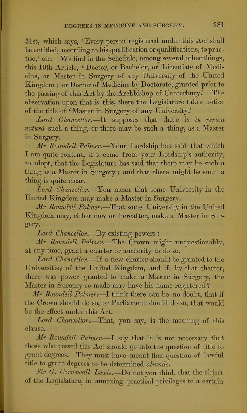 31st, which says, 'Every person registered under this Act shall be entitled, according to his qualification or qualifications, to prac- tise,' etc. We find in the Schedule, among several other things, this 10th Article, ' Doctor, or Bachelor, or Licentiate of Medi- cine, or Master in Surgery of any University of the United Kingdom ; or Doctor of Medicine by Doctorate, granted prior to the passing of this Act by the Archbishop of Canterbury.' The observation upon that is this, there the Legislature takes notice of the title of 'Master in Surgery of any University.' Lord Chancellor.—It supposes that there is in rerum naturd such a thing, or there may be such a thing, as a Master in Surgery. Mr Roundell Palmer.—Your Lordship has said that which I am quite content, if it come from your Lordship's authority, to adopt, that the Legislature has said that there may be such a thing as a Master in Surgery ; and that there might be such a thing is quite clear. Lord Chancellor.—You mean that some University in the United Kingdom may make a Master in Surgery. Mr Roundell Palmer.—That some University in the United Kingdom may, either now or hereafter, make a Master in Sur- gery. Lord Chancellor.—By existing powers 1 Mr Roundell Palmer.—The Crown might unquestionably, at any time, grant a charter or authority to do so. Lord Chancellor.—If a new charter should be granted to the Universities of the United Kingdom, and if, by that charter, there was power granted to make a Master in Surgery, the Master in Surgery so made may have his name registered ? Mr Roundell Palmer.—I think there can be no doubt, that if the Crown should do so, or Parliament should do so, that would be the effect under this Act. Lord Chancellor.—That, you say, is the meaning of this clause. Mr Roundell Palmer.—I say that it is not necessary that those who passed this Act should go into the question of title to grant degrees. They must have meant that question of lawful title to grant degrees to be determined aliunde. Sir G. Cornewall Lewis.—Do not you think that the object of the Legislature, in annexing practical privileges to a certain