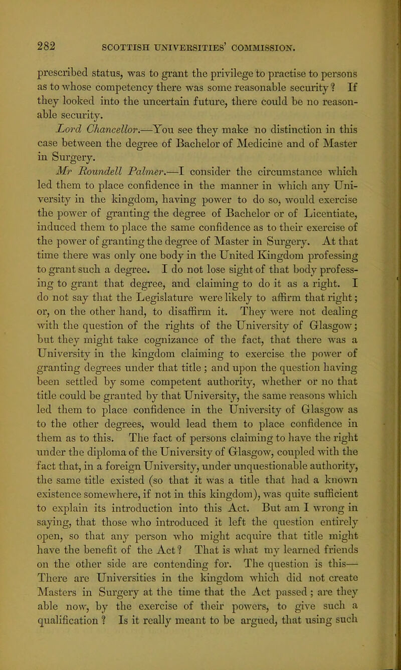 prescribed status, was to grant the privilege to practise to persons as to whose competency there was some reasonable security ? If they looked into the uncertain future, there could be no reason- able security. Lord Chancellor.—You see they make no distinction in this case between the degree of Bachelor of Medicine and of Master in Surgery. Mr Roundell Palmer.—I consider the circumstance which led them to place confidence in the manner in which any Uni- versity in the kingdom, having power to do so, would exercise the power of granting the degree of Bachelor or of Licentiate, induced them to place the same confidence as to then- exercise of the power of granting the degree of Master in Surgery. At that time there was only one body in the United Kingdom professing to grant such a degree. I do not lose sight of that body profess- ing to grant that degree, and claiming to do it as a right. I do not say that the Legislature were likely to affirm that right; or, on the other hand, to disaffirm it. They were not dealing with the question of the rights of the University of Glasgow; but they might take cognizance of the fact, that there was a University in the kingdom claiming to exercise the power of granting degrees under that title ; and upon the question having been settled by some competent authority, whether or no that title could be granted by that University, the same reasons which led them to place confidence in the University of Glasgow as to the other degrees, would lead them to place confidence in them as to this. The fact of persons claiming to have the right under the diploma of the University of Glasgow, coupled with the fact that, in a foreign University, under unquestionable authority, the same title existed (so that it was a title that had a known existence somewhere, if not in this kingdom), was quite sufficient to explain its introduction into this Act. But am I wrong in saying, that those who introduced it left the question entirely open, so that any person who might acquire that title might have the benefit of the Act ? That is what my learned friends on the other side are contending for. The question is this— There are Universities in the kingdom which did not create Masters in Surgery at the time that the Act passed; are they able now, by the exercise of their powers, to give such a qualification ? Is it really meant to be argued, that using such