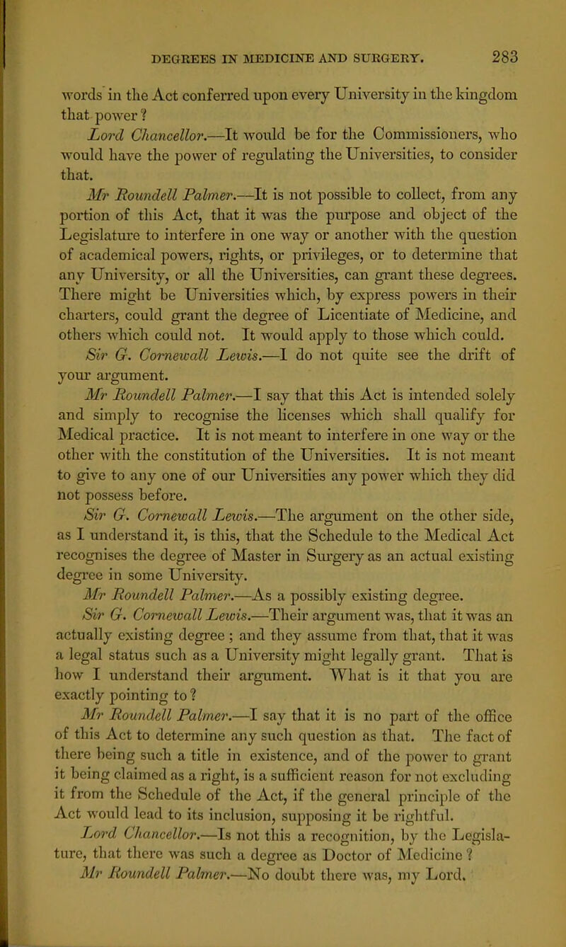 words in the Act conferred upon every University in the kingdom that power'? Lord Chancellor.—It would be for the Commissioners, who would have the power of regulating the Universities, to consider that. Mr Roundell Palmer.—It is not possible to collect, from any portion of this Act, that it was the purpose and object of the Legislature to interfere in one way or another with the question of academical powers, rights, or privileges, or to determine that any University, or all the Universities, can grant these degrees. There might be Universities which, by express powers in their charters, could grant the degree of Licentiate of Medicine, and others which could not. It would apply to those which could. Sir G. Cornewall Lewis.—I do not quite see the drift of your argument. Mr Roundell Palmer.—I say that this Act is intended solely and simply to recognise the licenses which shall qualify for Medical practice. It is not meant to interfere in one way or the other with the constitution of the Universities. It is not meant to give to any one of our Universities any power which they did not possess before. Sir G. Cornewall Leivis.—The argument on the other side, as I understand it, is this, that the Schedule to the Medical Act recognises the degree of Master in Surgery as an actual existing degree in some University. Mr Roundell Palmer.—As a possibly existing degree. Sir G. Cornewall Lewis.—Their argument was, that it was an actually existing degree ; and they assume from that, that it was a legal status such as a University might legally grant. That is how I understand their argument. What is it that you are exactly pointing to ? Mr Roundell Palmer.—I say that it is no part of the office of this Act to determine any such question as that. The fact of there being such a title in existence, and of the power to grant it being claimed as a right, is a sufficient reason for not excluding it from the Schedule of the Act, if the general principle of the Act would lead to its inclusion, supposing it be rightful. Lord Chancellor.—Is not this a recognition, by the Legisla- ture, that there was such a degree as Doctor of Medicine ? Mr Roundell Palmer.—No doubt there was, my Lord.