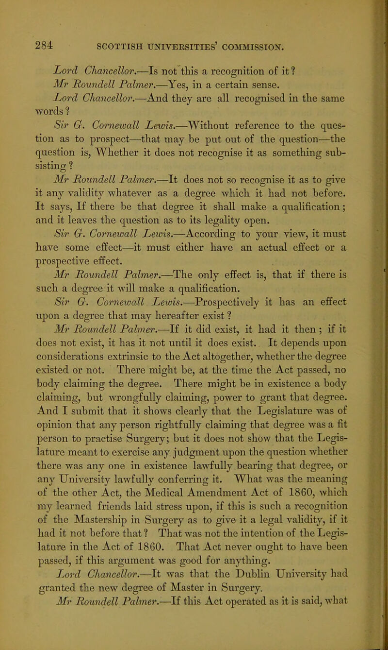Lord Chancellor.—Is not this a recognition of it ? Mr Roundell Palmer.—Yes, in a certain sense. Lord Chancellor.—And they are all recognised in the same words ? Sir G. Cornewall Lewis.—Without reference to the ques- tion as to prospect—that may be put out of the question—the question is, Whether it does not recognise it as something sub- sisting ? Mr Roundell Palmer.—It does not so recognise it as to give it any validity whatever as a degree which it had not before. It says, If there be that degree it shall make a qualification; and it leaves the question as to its legality open. Sir G. Cornewall Lewis.—According to your view, it must have some effect—it must either have an actual effect or a prospective effect. Mr Roundell Palmer.—The only effect is, that if there is such a degree it will make a qualification. Sir G. Cornewall Lewis.—Prospectively it has an effect upon a degree that may hereafter exist % Mr Roundell Palmer.—If it did exist, it had it then ; if it does not exist, it has it not until it does exist. It depends upon considerations extrinsic to the Act altogether, whether the degree existed or not. There might be, at the time the Act passed, no body claiming the degree. There might be in existence a body claiming, but wrongfully claiming, power to grant that degree. And I submit that it shows clearly that the Legislature was of opinion that any person rightfully claiming that degree was a fit person to practise Surgery; but it does not show that the Legis- lature meant to exercise any judgment upon the question whether there was any one in existence lawfully bearing that degree, or any University lawfully conferring it. What was the meaning of the other Act, the Medical Amendment Act of 1860, which my learned friends laid stress upon, if this is such a recognition of the Mastership in Surgery as to give it a legal validity, if it had it not before that ? That was not the intention of the Legis- lature in the Act of 1860. That Act never ought to have been passed, if this argument was good for anything. Ljord Chancellor.—It was that the Dublin University had granted the new degree of Master in Surgery. Mr Roundell Palmer.—If this Act operated as it is said, what
