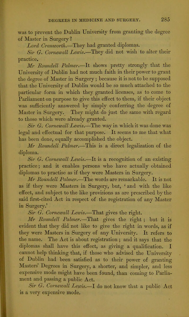 was to prevent the Dublin University from granting the degree of Master in Surgery? Lord Cranworth.—They had granted diplomas. Sir G. Cornewall Lewis.—They did not wish to alter their practice. Mr Roundell Palmer.—It shows pretty strongly that the University of Dublin had not much faith in their power to grant the degree of Master in Surgery; because it is not to be supposed that the University of Dublin would be so much attached to the particular form in which they granted licenses, as to come to Parliament on purpose to give this effect to them, if their object was sufficiently answered by simply conferring the degree of Master in Surgery. They might do just the same with regard to those which were already granted. Sir G. Cornewall Lewis.—The way in which it was done was legal and effectual for that purpose. It seems to me that what has been done, equally accomplished the object. Mr Roundell Palmer.—This is a direct legalization of the diploma. Sir G. Cornewall Lewis.—It is a recognition of an existing practice; and it enables persons who have actually obtained diplomas to practise as if they were Masters in Surgery. Mr Roundell Palmer.—The words are remarkable. It is not as if they were Masters in Surgery, but, ' and with the like effect, and subject to the like provisions as are prescribed by the said first-cited Act in respect of the registration of any Master in Surgery.' Sir G. Cornewall Lewis.—That gives the right. Mr Roundell Palmer.—That gives the right ; but it is evident that they did not like to give the right in words, as if they were Masters in Surgery of any University. It refers to the name. The Act is about registration ; and it says that the diplomas shall have this effect, as giving a qualification. I cannot help thinking that, if those who advised the University of Dublin had been satisfied as to their power of granting Masters' Degrees in Surgery, a shorter, and simpler, and less expensive mode might have been found, than coming to Parlia- ment and passing a public Act. Sir G. Cornewall Lewis.—I do not know that a public Act is a very expensive mode.
