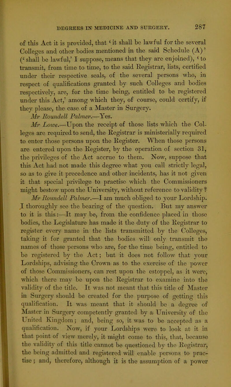 of this Act it is provided, that ' it shall be lawful for the several Colleges and other bodies mentioned in the said Schedule (A)' (< shall be lawful,' I suppose, means that they are enjoined), ' to transmit, from time to time, to the said Registrar, lists, certified under their respective seals, of the several persons who, in respect of qualifications granted by such Colleges and bodies respectively, are, for the time being, entitled to be registered under this Act,' among which they, of course, could certify, if they please, the case of a Master in Surgery. Mr Roundell Palmer.—Yes. Mr Lowe.—Upon the receipt of those lists which the Col- leges are required to send, the Registrar is ministerially required to enter those persons upon the Register. When those persons are entered upon the Register, by the operation of section 31, the privileges of the Act accrue to them. Now, suppose that this Act had not made this degree what you call strictly legal, so as to give it precedence and other incidents, has it not given it that special privilege to practise which the Commissioners might bestow upon the University, without reference to validity % Mr Roundell Palmer.—I am much obliged to your Lordship. I thoroughly see the bearing of the question. But my answer to it is this:—It may be, from the confidence placed in those bodies, the Legislature has made it the dutv of the Registrar to register every name in the lists transmitted by the Colleges, taking it for granted that the bodies will only transmit the names of those persons who are, for the time being, entitled to be registered by the Act; but it does not follow that your Lordships, advising the Crown as to the exercise of the power of those Commissioners, can rest upon the estoppel, as it were, which there may be upon the Registrar to examine into the validity of the title. It was not meant that this title of Master in Surgery should be created for the purpose of getting this qualification. It was meant that it should be a degree of Master in Surgery competently granted by a University of the United Kingdom; and, being so, it was to be accepted as a qualification. Now, if your Lordships were to look at it in that point of view merely, it might come to this, that, because the validity of this title cannot be questioned by the Registrar, the being admitted and registered will enable persons to prac- tise ; and, therefore, although it is the assumption of a power