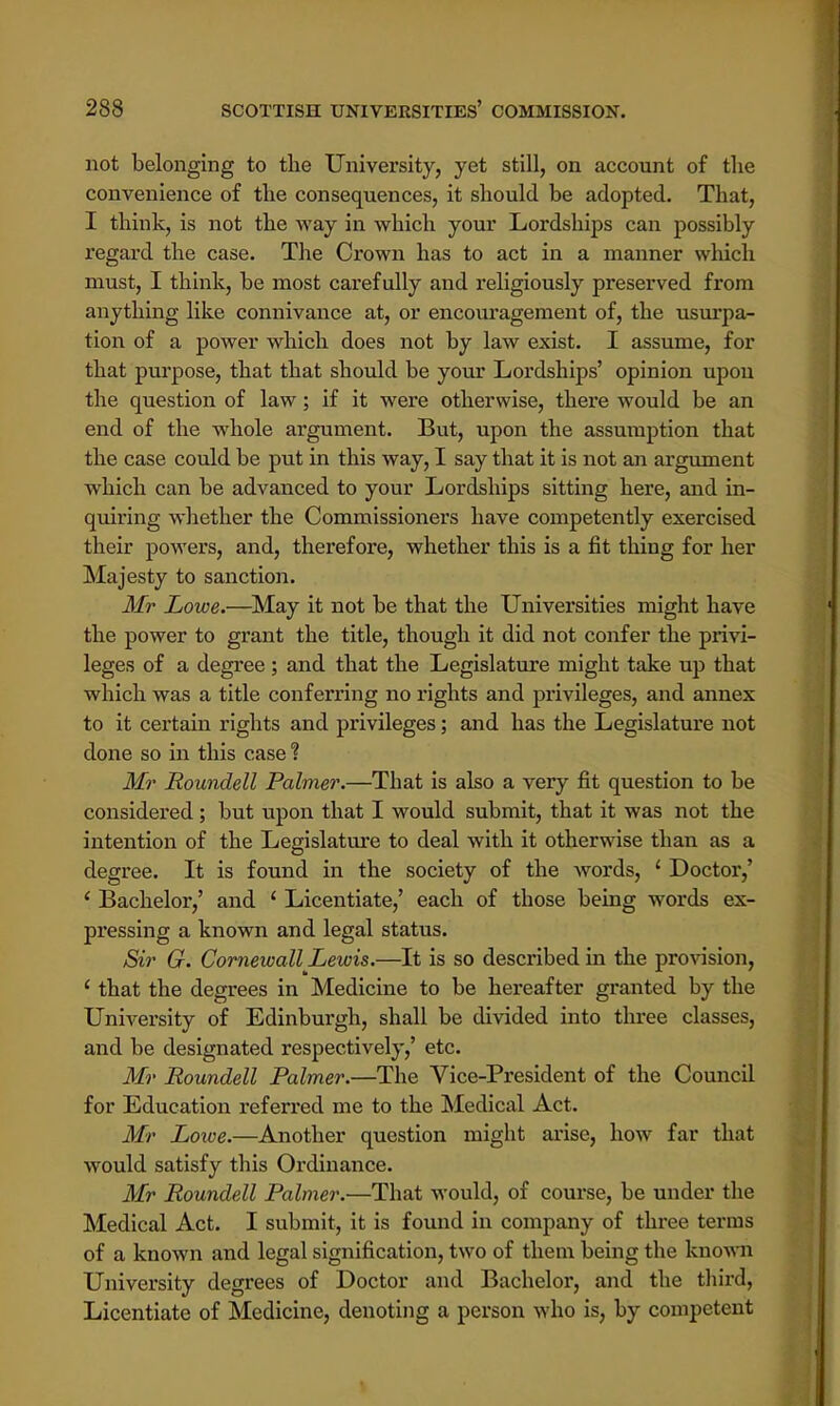 not belonging to the University, yet still, on account of the convenience of the consequences, it should be adopted. That, I think, is not the way in which your Lordships can possibly regard the case. The Crown has to act in a manner which must, I think, be most carefully and religiously preserved from anything like connivance at, or encouragement of, the usurpa- tion of a power which does not by law exist. I assume, for that purpose, that that should be your Lordships' opinion upon the question of law; if it were otherwise, there would be an end of the whole argument. But, upon the assumption that the case could be put in this way, I say that it is not an argument which can be advanced to your Lordships sitting here, and in- quiring whether the Commissioners have competently exercised their powers, and, therefore, whether this is a fit thing for her Majesty to sanction. Mr Lowe.—May it not be that the Universities might have the power to grant the title, though it did not confer the privi- leges of a degree; and that the Legislature might take up that which was a title conferring no rights and privileges, and annex to it certain rights and privileges; and has the Legislature not done so in this case ? Mr Roundell Palmer.—That is also a very fit question to be considered ; but upon that I would submit, that it was not the intention of the Legislature to deal with it otherwise than as a degree. It is found in the society of the words, ' Doctor,' ' Bachelor,' and ' Licentiate,' each of those being words ex- pressing a known and legal status. Sir G. Cornewall Lewis.—It is so described in the provision, ' that the degrees in Medicine to be hereafter granted by the University of Edinburgh, shall be divided into three classes, and be designated respectively,' etc. Mr Roundell Palmer.—The Vice-President of the Council for Education referred me to the Medical Act. Mr Lowe.—Another question might arise, how far that would satisfy this Ordinance. Mr Roundell Palmer.—That would, of course, be under the Medical Act. I submit, it is found in company of three terras of a known and legal signification, two of them being the known University degrees of Doctor and Bachelor, and the third, Licentiate of Medicine, denoting a person who is, by competent