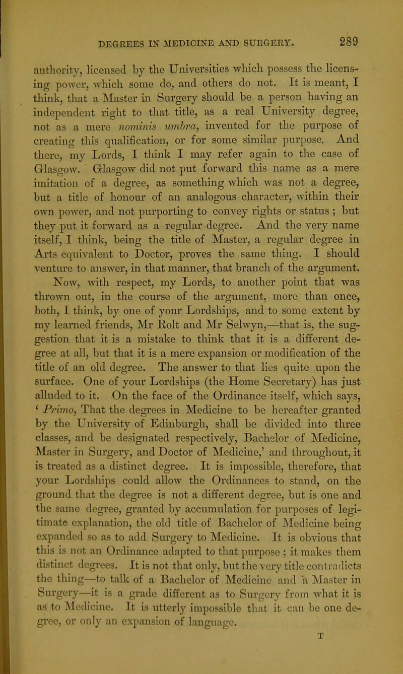 authority, licensed by the Universities which possess the licens- ing power, which some do, and others do not. It is meant, I think, that a Master in Surgery should be a person having an independent right to that title, as a real University degree, not as a mere nominis umbra, invented for the purpose of creating this qualification, or for some similar purpose. And there, my Lords, I think I may refer again to the case of Glasgow. Glasgow did not put forward this name as a mere imitation of a degree, as something which was not a degree, but a title of honour of an analogous character, within their own power, and not purporting to convey rights or status ; but they put it forward as a regular degree. And the very name itself, I think, being the title of Master, a regular degree in Arts equivalent to Doctor, proves the same thing. I should venture to answer, in that manner, that branch of the argument. Now, with respect, my Lords, to another point that was thrown out, in the course of the argument, more than once, both, I think, by one of your Lordships, and to some extent by my learned friends, Mr Bolt and Mr Selwyn,—that is, the sug- gestion that it is a mistake to think that it is a different de- gree at all, but that it is a mere expansion or modification of the title of an old degree. The answer to that lies quite upon the surface. One of your Lordships (the Home Secretary) has just alluded to it. On the face of the Ordinance itself, which says, ' Primo, That the degrees in Medicine to be hereafter granted by the University of Edinburgh, shall be divided into three classes, and be designated respectively, Bachelor of Medicine, Master in Surgery, and Doctor of Medicine,' and throughout, it is treated as a distinct degree. It is impossible, therefore, that your Lordships could allow the Ordinances to stand, on the ground that the degree is not a different degree, but is one and the same degree, granted by accumulation for purposes of legi- timate explanation, the old title of Bachelor of Medicine being expanded so as to add Surgery to Medicine. It is obvious that this is not an Ordinance adapted to that purpose; it makes them distinct degrees. It is not that only, but the very title contradicts the thing—to talk of a Bachelor of Medicine and a Master in Surgery—it is a grade different as to Surgery from what it is as to Medicine. It is utterly impossible that it can be one de- gree, or only an expansion of language. T