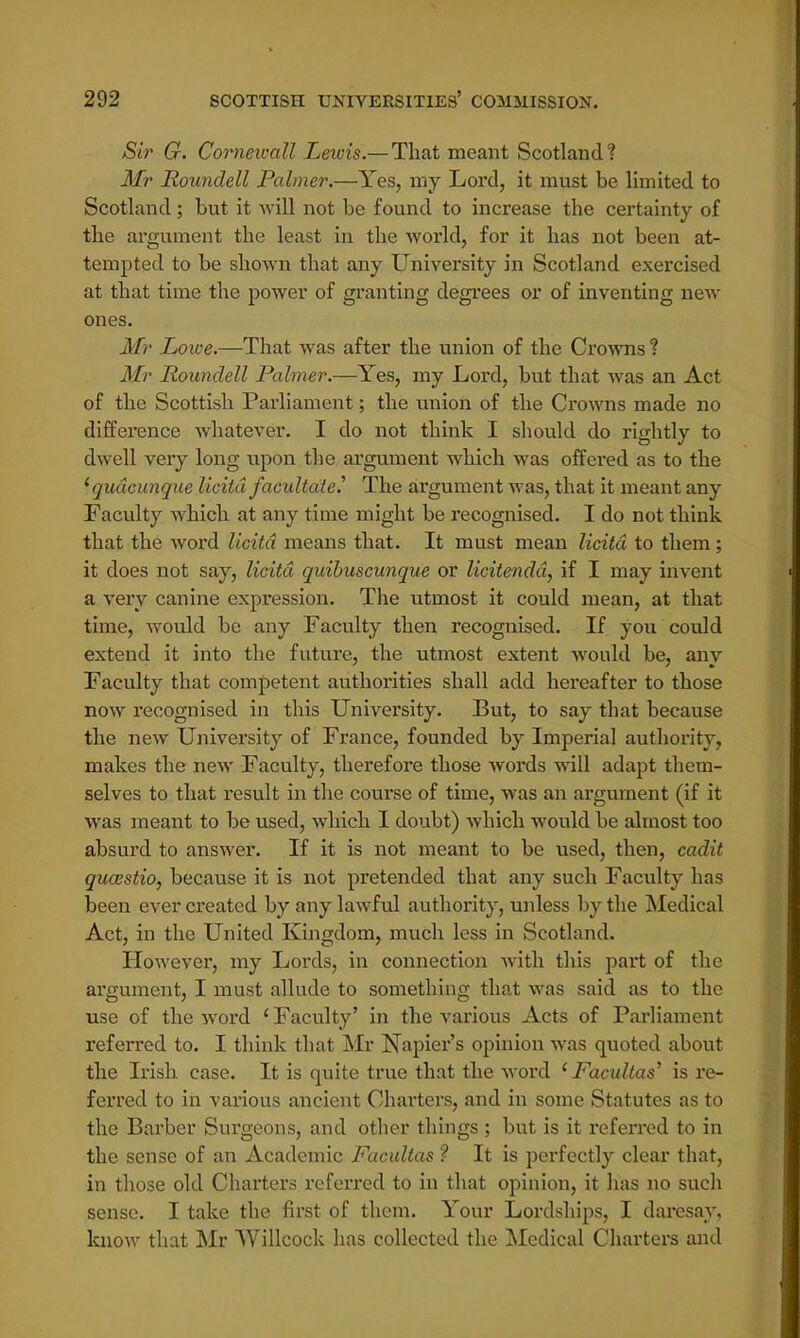 Sir G. Cornewall Lewis.— That meant Scotland? Mr Roundell Palmer.—Yes, my Lord, it must be limited to Scotland; but it will not be found to increase the certainty of the argument the least in the world, for it has not been at- tempted to be shown that any University in Scotland exercised at that time the power of granting degrees or of inventing new ones. Mr Lowe.—That was after the union of the Crowns ? Mr Roundell Palmer.—Yes, my Lord, but that was an Act of the Scottish Parliament; the union of the Crowns made no difference whatever. I do not think I should do rightly to dwell very long upon the argument which was offered as to the lqudcunque licitd facilitate? The argument was, that it meant any Faculty which at any time might be recognised. I do not think that the word licitd means that. It must mean licitd to them; it does not say, licitd quibuscunque or licitendd, if I may invent a very canine expression. The utmost it could mean, at that time, would be any Faculty then recognised. If yoti could extend it into the future, the utmost extent would be, any Faculty that competent authorities shall add hereafter to those now recognised in this University. But, to say that because the new University of France, founded by Imperial authority, makes the new Faculty, therefore those words will adapt them- selves to that result in the course of time, was an argument (if it was meant to be used, which I doubt) which would be almost too absurd to answer. If it is not meant to be used, then, cadit quastio, because it is not pretended that any such Faculty has been ever created by any lawful authority, unless by the Medical Act, in the United Kingdom, much less in Scotland. However, my Lords, in connection with this part of the argument, I must allude to something that was said as to the use of the word ' Faculty' in the various Acts of Parliament referred to. I think that Mr Napier's opinion was quoted about the Irish case. It is quite true that the word ' Facultas' is re- ferred to in various ancient Charters, and in some Statutes as to the Barber Surgeons, and other things ; but is it referred to in the sense of an Academic Facultas ? It is perfectly clear that, in those old Charters referred to in that opinion, it has no such sense. I take the first of them. Your Lordships, I daresay, know that Mr Willcock has collected the Medical Charters and
