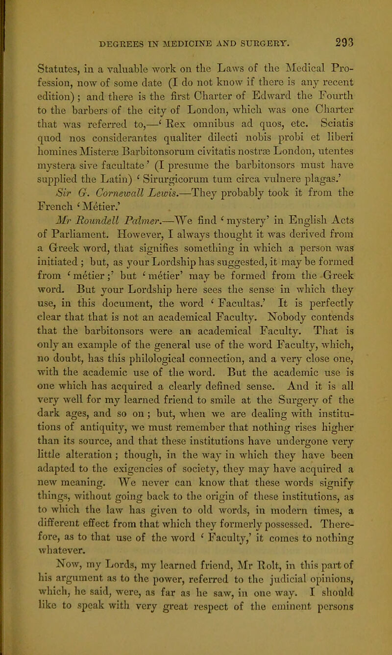 Statutes, in a valuable work on the Laws of the Medical Pro- fession, now of some date (I do not know if there is any recent edition) ; and there is the first Charter of Edward the Fourth to the harbors of the city of London, which was one Charter that was referred to,—1 Rex omnibus ad quos, etc. Sciatis quod nos considerantes qualiter dilecti nobis probi et liberi homines Misterse Barbitonsorum civitatis nostra London, utentes mystera sive facilitate' (I presume the barbitonsors must have supplied the Latin) ' Sirurgicorum turn circa vulnere plagas.' Sir G. Cornewall Lewis.—They probably took it from the French 1 Metier.' Mr Roundell Palmer.—We find ' mystery' in English Acts of Parliament. However, I always thought it was derived from a Greek word, that signifies something in which a person was initiated ; but, as )rour Lordship has suggested, it may be formed from ' metier;' but 'metier' maybe formed from the Greek word. But your Lordship here sees the sense in which they use, in this document, the word ' Facultas.' It is perfectly clear that that is not an academical Faculty. Nobody contends that the barbitonsors were an academical Faculty. That is only an example of the general use of the word Faculty, which, no doubt, has this philological connection, and a very close one, with the academic use of the word. But the academic use is one which has acquired a clearly defined sense. And it is all very well for my learned friend to smile at the Surgery of the dark ages, and so on ; but, when we are dealing with institu- tions of antiquity, we must remember that nothing rises higher than its source, and that these institutions have undergone very little alteration; though, in the way in which they have been adapted to the exigencies of society, they may have acquired a new meaning. We never can know that these words signify things, without going back to the origin of these institutions, as to which the law has given to old words, in modern times, a different effect from that which they formerly possessed. There- fore, as to that use of the word ' Faculty,' it comes to nothing whatever. Now, my Lords, my learned friend, Mr Rolt, in this part of his argument as to the power, referred to the judicial opinions, which, he said, were, as far as he saw, in one way. I should like to speak with very great respect of the eminent persons