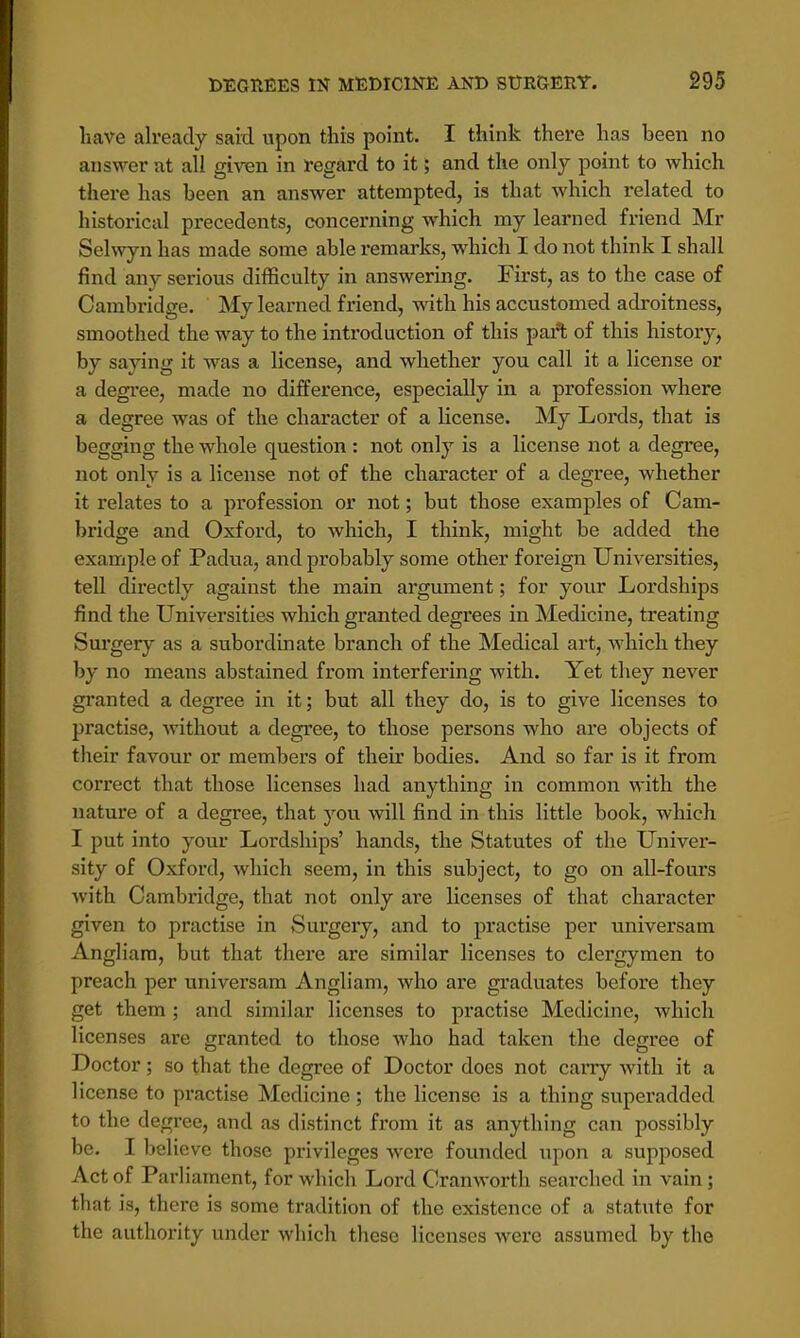 have already said upon this point. I think there has heen no answer at all given in regard to it; and the only point to which there has been an answer attempted, is that which related to historical precedents, concerning which my learned friend Mr Selwyn has made some able remarks, which I do not think I shall find any serious difficulty in answering. First, as to the case of Cambridge. My learned friend, with his accustomed adroitness, smoothed the way to the introduction of this part of this history, by saying it was a license, and whether you call it a license or a degree, made no difference, especially in a profession where a degree was of the character of a license. My Lords, that is begging the whole question : not only is a license not a degree, not only is a license not of the character of a degree, whether it relates to a profession or not; but those examples of Cam- bridge and Oxford, to which, I think, might be added the example of Padua, and probably some other foreign Universities, tell directly against the main argument; for your Lordships find the Universities which granted degrees in Medicine, treating Surgery as a subordinate branch of the Medical art, which they by no means abstained from interfering with. Yet they never granted a degree in it; but all they do, is to give licenses to practise, without a degree, to those persons who are objects of their favour or members of their bodies. And so far is it from correct that those licenses had anything in common with the nature of a degree, that you will find in this little book, which I put into your Lordships' hands, the Statutes of the Univer- sity of Oxford, which seem, in this subject, to go on all-fours with Cambridge, that not only are licenses of that character given to practise in Surgery, and to practise per universam Angliara, but that there are similar licenses to clergymen to preach per universam Angliam, who are graduates before they get them ; and similar licenses to practise Medicine, which licenses are granted to those who had taken the degree of Doctor; so that the degree of Doctor does not carry with it a license to practise Medicine ; the license is a thing superadded to the degree, and as distinct from it as anything can possibly be. Ibel ieve those privileges were founded upon a supposed Act of Parliament, for which Lord Cranworth searched in vain; that is, there is some tradition of the existence of a statute for the authority under which these licenses were assumed by the