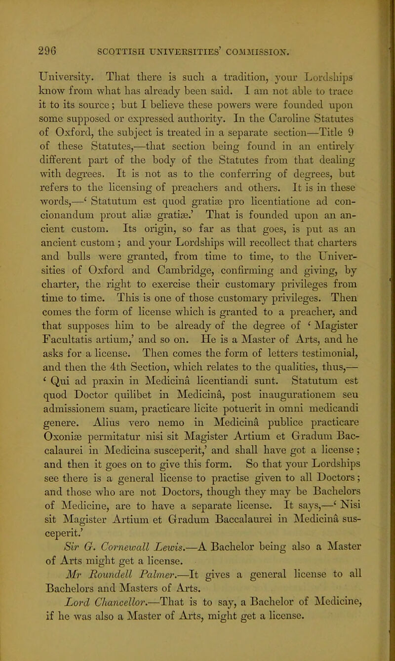 University. That there is such a tradition, your Lordships know from what has already been said. I am not able to trace it to its source; but I believe these powers were founded upon some supposed or expressed authority. In the Caroline Statutes of Oxford, the subject is treated in a separate section—Title 9 of these Statutes,—that section being found in an entirely different part of the body of the Statutes from that dealing with degrees. It is not as to the conferring of degrees, but refers to the licensing of preachers and others. It is in these words,—' Statutum est quod gratia? pro licentiatione ad con- cionandum prout alia? gratia?.' That is founded upon an an- cient custom. Its origin, so far as that goes, is put as an ancient custom ; and your Lordships will recollect that charters and bulls were granted, from time to time, to the Univer- sities of Oxford and Cambridge, confirming and giving, by charter, the right to exercise their customary privileges from time to time. This is one of those customary privileges. Then comes the form of license which is granted to a preacher, and that supposes him to be already of the degree of ' Magister Facultatis artium,' and so on. He is a Master of Arts, and he asks for a license. Then comes the form of letters testimonial, and then the 4th Section, which relates to the qualities, thus,— ' Qui ad praxin in Medicina licentiandi sunt. Statutum est quod Doctor quilibet in Medicina, post inaugurationem seu admissionem suam, practicare licite potuerit in omni medicandi genere. Alius vero nemo in Medicina publice practicare Oxonia? permitatur nisi sit Magister Artium et Gradum Bac- calaurei in Medicina susceperit,' and shall have got a license; and then it goes on to give this form. So that your Lordships see there is a general license to practise given to all Doctors; and those who are not Doctors, though they may be Bachelors of Medicine, are to have a separate license. It says,—' Nisi sit Magister Artium et Gradum Baccalaurei in Medicina sus- ceperit.' Sir G. Corneuiall Lewis.—A Bachelor being also a Master of Arts might get a license. Mr Roundell Palmer.—It gives a general license to all Bachelors and Masters of Arts. Lord Chancellor.—That is to say, a Bachelor of Medicine, if he was also a Master of Arts, might get a license.