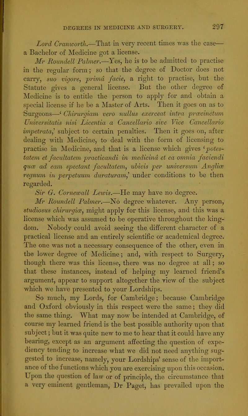 Lord Cranworth.—That in very recent times was the case— a Bachelor of Medicine got a license. Mr Roundell Palmer.—Yes, he is to be admitted to practise in the regular form; so that the degree of Doctor does not cany, suo vigore, prima facie, a right to practise, but the Statute gives a general license. But the other degree of Medicine is to entitle the person to apply for and obtain a special license if he be a Master of Arts. Then it goes on as to Surgeons—( Chirurgiam vero nullus exerceat intra prcecinctum Universitatis nisi Licentia a Cancellario sive Vice Cancellario impetrata] subject to certain penalties. Then it goes on, after dealing with Medicine, to deal with the form of licensing to practise in Medicine, and that is a license which gives 1 potes- tatem et facultatem practicandi in medicind et ea omnia faciendi qua? ad earn spectant facultatem, ubivis per universum Anglice regnum in perpetuum duraturam,' under conditions to be then regarded. Sir G. Cornewall Lewis.—He may have no degree. Mr Roundell Palmer.—No degree whatever. Any person, studiosus chirurgio?, might apply for this license, and this was a license which was assumed to be operative throughout the king- dom. Nobody could avoid seeing the different character of a practical license and an entirely scientific or academical degree. The one was not a necessary consequence of the other, even in the lower degree of Medicine; and, with respect to Surgeiy, though there was this license, there was no degree at all; so that these instances, instead of helping my learned friend's argument, appear to support altogether the view of the subject which we have presented to your Lordships. So much, my Lords, for Cambridge; because Cambridge and Oxford obviously in this respect were the same; they did the same thing. What may now be intended at Cambridge, of course my learned friend is the best possible authority upon that subject; but it was quite new to me to hear that it could have any bearing, except as an argument affecting the question of expe- diency tending to increase what we did not need anything sug- gested to increase, namely, your Lordships' sense of the import- ance of the functions which you are exercising upon this occasion. Upon the question of law or of principle, the circumstance that a very eminent gentleman, Dr Paget, lias prevailed upon the