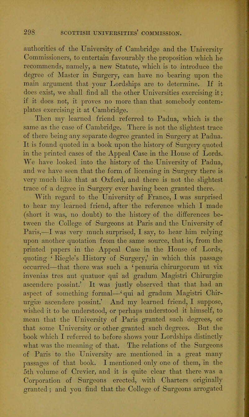 authorities of the University of Cambridge and the University Commissioners, to entertain favourably the proposition which he recommends, namely, a new Statute, which is to introduce the degree of Master in Surgery, can have no bearing upon the main argument that your Lordships are to determine. If it does exist, we shall find all the other Universities exercising it; if it does not, it proves no more than that somebody contem- plates exercising it at Cambridge. Then my learned friend referred to Padua, which is the same as the case of Cambridge. There is not the slightest trace of there being any separate degree granted in Surgery at Padua. It is found quoted in a book upon the history of Surgery quoted in the printed cases of the Appeal Case in the House of Lords. We have looked into the history of the University of Padua, and we have seen that the form of licensing in Surgery there is very much like that at Oxford, and there is not the slightest trace of a degree in Surgery ever having been granted there. With regard to the University of France, I was surprised to hear my learned friend, after the reference which I made (short it was, no doubt) to the history of the differences be- tween the College of Surgeons at Paris and the University of Paris,—I was very much surprised, I say, to hear him relying upon another quotation from the same source, that is, from the printed papers in the Appeal Case in the House of Lords, quoting 1 Riegle's History of Surgery,' in which this passage occurred—that there was such a ' penuria chirurgorum ut vix invenias tres aut quatuor qui ad gradum Magistri Chirurgiae ascendere possint.' It was justly observed that, that had an aspect of something formal—'qui ad gradum Magistri Chir- urgiae ascendere possint.' And my learned friend, I suppose, wished it to be understood, or perhaps understood it himself, to mean that the University of Paris granted such degrees, or that some University or other granted such degrees. But the book which I referred to before shows your Lordships distinctly what was the meanino; of that. The relations of the Surgeons of Paris to the University are mentioned in a great many passages of that book. I mentioned only one of them, in the 5th volume of Crevier, and it is quite clear that there was a Corporation of Surgeons erected, with Charters originally granted ; and you find that the College of Surgeons arrogated