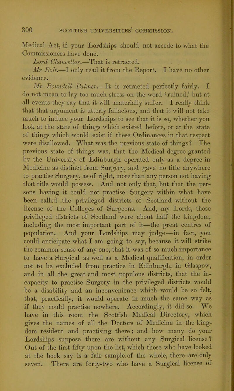 Medical Act, if your Lordships should not accede to what the Commissioners have done. Lord Chancellor.—That is retracted. Mr Rolt.—I only read it from the Report. I have no other evidence. Mr Roundell Palmer.—It is retracted perfectly fairly. I do not mean to lay too much stress on the word 'ruined/ but at all events they say that it will materially suffer. I really think that that argument is utterly fallacious, and that it will not take much to induce your Lordships to see that it is so, whether you look at the state of things which existed before, or at the state of things which would exist if these Ordinances in that respect were disallowed. What was the previous state of things % The previous state of things was, that the Medical degree granted by the University of Edinburgh operated only as a degree in Medicine as distinct from Surgery, and gave no title anywhere to practise Surgery, as of right, more than any person not having that title would possess. And not only that, but that the per- sons having it could not practise Surgery within what have been called .the privileged districts of Scotland without the license of the Colleges of Surgeons. And, my Lords, those privileged districts of Scotland were about half the kingdom, including the most important part of it—the great centres of population. And your Lordships may judge—in fact, you could anticipate what I am going to say, because it will strike the common sense of any one, that it was of so much importance to have a Surgical as well as a Medical qualification, in order not to be excluded from practice in Edinburgh, in Glasgow, and in all the great and most populous districts, that the in- capacity to practise Surgery in the privileged districts would be a disability and an inconvenience which would be so felt, that, practically, it would operate in much the same way as if they could practise nowhere. Accordingly, it did so. We have in this room the Scottish Medical Directory, which gives the names of all the Doctors of Medicine in the king- dom resident and practising there; and how many do your Lordships suppose there are without any Surgical license? Out of the first fifty upon the list, which those who have looked at the book say is a fair sample, of the whole, there are only seven. There are forty-two who have a Surgical license of