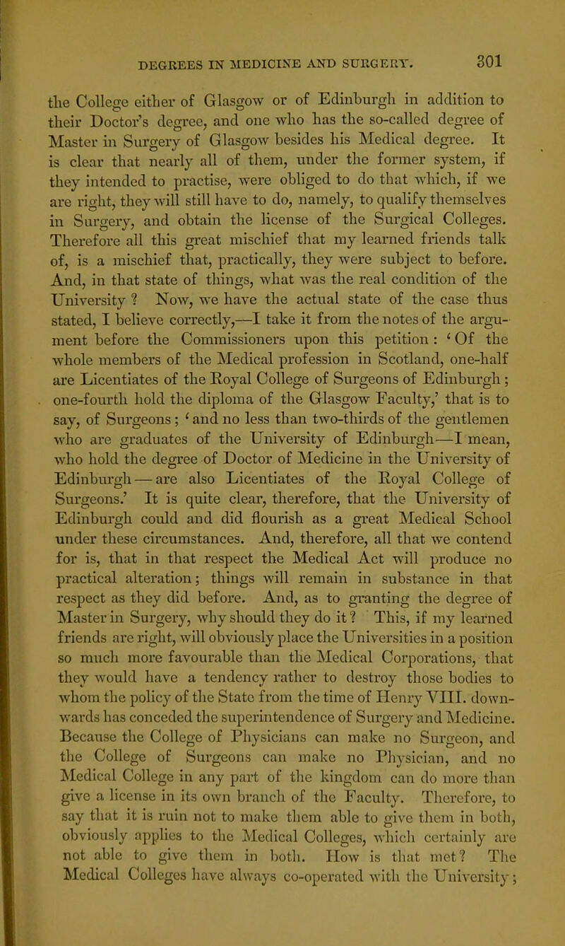 the College either of Glasgow or of Edinburgh in addition to their Doctor's degree, and one who has the so-called degree of Master in Surgery of Glasgow besides his Medical degree. It is clear that nearly all of them, under the former system, if they intended to practise, were obliged to do that which, if we are right, they will still have to do, namely, to qualify themselves in Surgery, and obtain the license of the Surgical Colleges. Therefore all this great mischief that my learned friends talk of, is a mischief that, practically, they were subject to before. And, in that state of things, what was the real condition of the University ? Now, we have the actual state of the case thus stated, I believe correctly,—I take it from the notes of the argu- ment before the Commissioners upon this petition : ' Of the whole members of the Medical profession in Scotland, one-half are Licentiates of the Royal College of Surgeons of Edinburgh; one-fourth hold the diploma of the Glasgow Faculty,' that is to say, of Surgeons; ' and no less than two-thirds of the gentlemen who are graduates of the University of Edinburgh—I mean, who hold the degree of Doctor of Medicine in the University of Edinburgh — are also Licentiates of the Royal College of Surgeons.' It is quite clear, therefore, that the University of Edinburgh could and did flourish as a great Medical School under these circumstances. And, therefore, all that we contend for is, that in that respect the Medical Act will produce no practical alteration; things will remain in substance in that respect as they did before. And, as to granting the degree of Master in Surgery, why should they do it ? This, if my learned friends are right, will obviously place the Universities in a position so much more favourable than the Medical Corporations, that they would have a tendency rather to destroy those bodies to whom the policy of the State from the time of Henry VIII. down- wards has conceded the superintendence of Surgery and Medicine. Because the College of Physicians can make no Surgeon, and the College of Surgeons can make no Physician, and no Medical College in any part of the kingdom can do more than give a license in its own branch of the Faculty. Therefore, to say that it is ruin not to make them able to give them in both, obviously applies to the Medical Colleges, which certainly are not able to give them in both. How is that met? The Medical Colleges have always co-operated with the University;