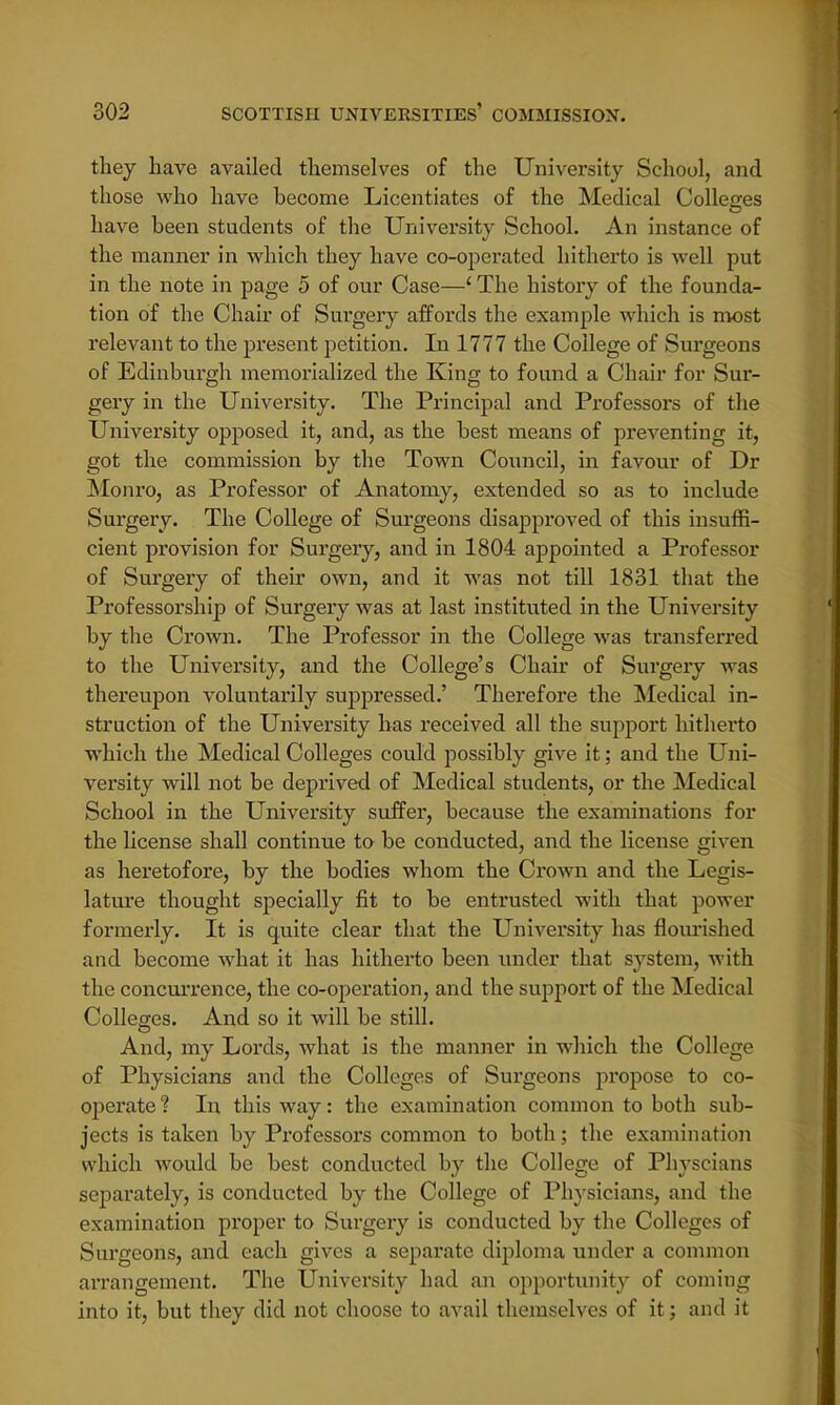 they have availed themselves of the University School, and those who have become Licentiates of the Medical Colleges have been students of the University School. An instance of the manner in which they have co-operated hitherto is well put in the note in page 5 of our Case—1 The history of the founda- tion of the Chair of Surgery affords the example which is most relevant to the present petition. In 1777 the College of Surgeons of Edinburgh memorialized the King to found a Chair for Sur- gery in the University. The Principal and Professors of the University opposed it, and, as the best means of preventing it, got the commission by the Town Council, in favour of Dr Monro, as Professor of Anatomy, extended so as to include Surgery. The College of Surgeons disapproved of this insuffi- cient provision for Surgery, and in 1804 appointed a Professor of Surgery of their own, and it was not till 1831 that the Professorship of Surgery was at last instituted in the University by the Crown. The Professor in the College was transferred to the University, and the College's Chair of Surgery was thereupon voluntarily suppressed.' Therefore the Medical in- struction of the University has received all the support hitherto which the Medical Colleges could possibly give it; and the Uni- versity will not be deprived of Medical students, or the Medical School in the University suffer, because the examinations for the license shall continue to be conducted, and the license given as heretofore, by the bodies whom the Crown and the Legis- lature thought specially fit to be entrusted with that power formerly. It is quite clear that the University has flourished and become what it has hitherto been under that system, with the concurrence, the co-operation, and the support of the Medical Colleges. And so it will be still. And, my Lords, what is the manner in which the College of Physicians and the Colleges of Surgeons propose to co- operate ? In this way: the examination common to both sub- jects is taken by Professors common to both; the examination which would be best conducted by the College of Physcians separately, is conducted by the College of Physicians, and the examination proper to Surgery is conducted by the Colleges of Surgeons, and each gives a separate diploma under a common arrangement. The University had an opportunity of coming into it, but they did not choose to avail themselves of it; and it
