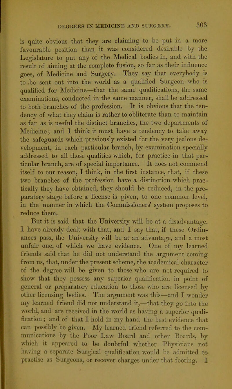 is quite obvious that they are claiming to be put in a more favourable position than it was considered desirable by the Legislature to put any of the Medical bodies in, and with the result of aiming at the complete fusion, so far as their influence goes, of Medicine and Surgery. They say that even-body is to .be sent out into the world as a qualified Surgeon who is qualified for Medicine—that the same qualifications, the same examinations, conducted in the same manner, shall be addressed to both branches of the profession. It is obvious that the ten- dency of what they claim is rather to obliterate than to maintain as far as is useful the distinct branches, the two departments of Medicine; and I think it must have a tendency to take away the safeguards which previously existed for the very jealous de- velopment, in each particular branch, by examination specially addressed to all those qualities which, for practice in that par- ticular branch, are of special importance. It does not commend itself to our reason, I think, in the first instance, that, if these two branches of the profession have a distinction which prac- tically they have obtained, they should be reduced, in the pre- paratory stage before a license is given, to one common level, in the manner in which the Commissioners' system proposes to reduce them. But it is said that the University will be at a disadvantage. I have already dealt with that, and I say that, if these Ordin- ances pass, the University will be at an advantage, and a most unfair one, of which we have evidence. One of my learned friends said that he did not understand the ai-gument coming from us, that, under the present scheme, the academical character of the degree will be given to those who are not required to show that they possess any superior qualification in point of general or preparatory education to those who are licensed by other licensing bodies. The argument was this—and I wonder my learned friend did not understand it,—that they go into the world, and are received in the world as having a superior quali- fication ; and of that I hold in my hand the best evidence that can possibly be given. My learned friend referred to the com- munications by the Poor Law Board and other Boards, by which it appeared to be doubtful whether Physicians not having a separate Surgical qualification would be admitted to practise as Surgeons, or recover charges under that footing. I