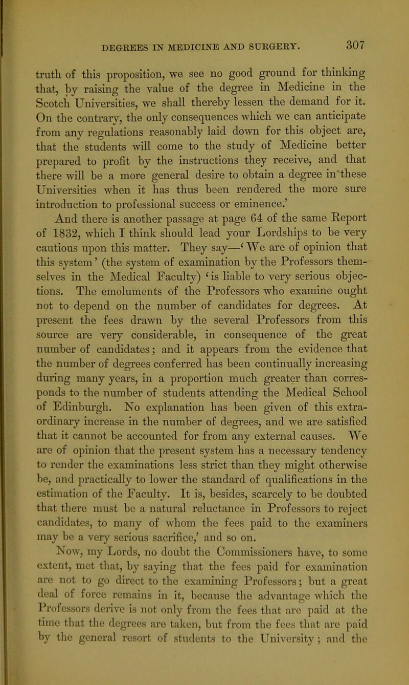 truth of this proposition, we see no good ground for thinking that, by raising the value of the degree in Medicine in the Scotch Universities, we shall thereby lessen the demand for it. On the contrary, the only consequences which we can anticipate from any regulations reasonably laid down for this object are, that the students will come to the study of Medicine better prepared to profit by the instructions they receive, and that there will be a more general desire to obtain a degree in'these Universities when it has thus been rendered the more sure introduction to professional success or eminence.' And there is another passage at page 64 of the same Eeport of 1832, which I think should lead your Lordships to be very cautious upon this matter. They say—1 We are of opinion that this system' (the system of examination by the Professors them- selves in the Medical Faculty) 1 is liable to very serious objec- tions. The emoluments of the Professors who examine ought not to depend on the number of candidates for degrees. At present the fees drawn by the several Professors from this source are very considerable, in consequence of the great number of candidates; and it appears from the evidence that the number of degrees conferred has been continually increasing during many years, in a proportion much greater than corres- ponds to the number of students attending the Medical School of Edinburgh. No explanation has been given of this extra- ordinary increase in the number of degrees, and we are satisfied that it cannot be accounted for from any external causes. We are of opinion that the present system has a necessary tendency to render the examinations less strict than they might otherwise be, and practically to lower the standard of qualifications in the estimation of the Faculty. It is, besides, scarcely to be doubted that there must be a natural reluctance in Professors to reject candidates, to many of whom the fees paid to the examiners may be a very serious sacrifice,' and so on. Now, my Lords, no doubt the Commissioners have, to some extent, met that, by saying that the fees paid for examination are not to go direct to the examining Professors; but a great deal of force remains in it, because the advantage which the Professors derive is not only from the fees that are paid at the time that the degrees are taken, but from the fees that are paid by the general resort of students to the University ; and the