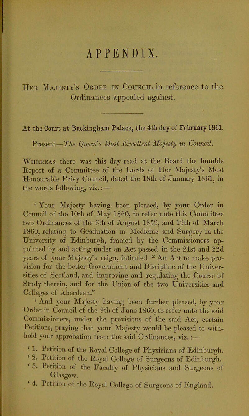 APPENDIX. Her Majesty's Order in Council in reference to the Ordinances appealed against. At the Court at Buckingham Palace, the 4th day of February 1861. Present—The Queen's Most Excellent Majesty in Council. Whereas there was this day read at the Board the humble Report of a Committee of the Lords of Her Majesty's Most Honourable Privy Council, dated the 18th of January 1861, in the words following, viz.:— ' Your Majesty having been pleased, by your Order in Council of the 10th of May 1860, to refer unto this Committee two Ordinances of the 6th of August 1859, and 19th of March 1860, relating to Graduation in Medicine and Surgery in the University of Edinburgh, framed by the Commissioners ap- pointed by and acting under an Act passed in the 21st and 22d years of your Majesty's reign, intituled An Act to make pro- vision for the better Government and Discipline of the Univer- sities of Scotland, and improving and regulating the Course of Study therein, and for the Union of the two Universities and Colleges of Aberdeen. 1 And your Majesty having been further pleased, by your Order in Council of the 9th of June 1860, to refer unto the said Commissioners, under the provisions of the said Act, certain Petitions, praying that your Majesty would be pleased to with- hold your approbation from the said Ordinances, viz.:— ' 1. Petition of the Koyal College of Physicians of Edinburgh. < 2. Petition of the Royal College of Surgeons of Edinburgh. ' 3. Petition of the Faculty of Physicians and Surgeons of Glasgow. ' 4. Petition of the Royal College of Surgeons of England.