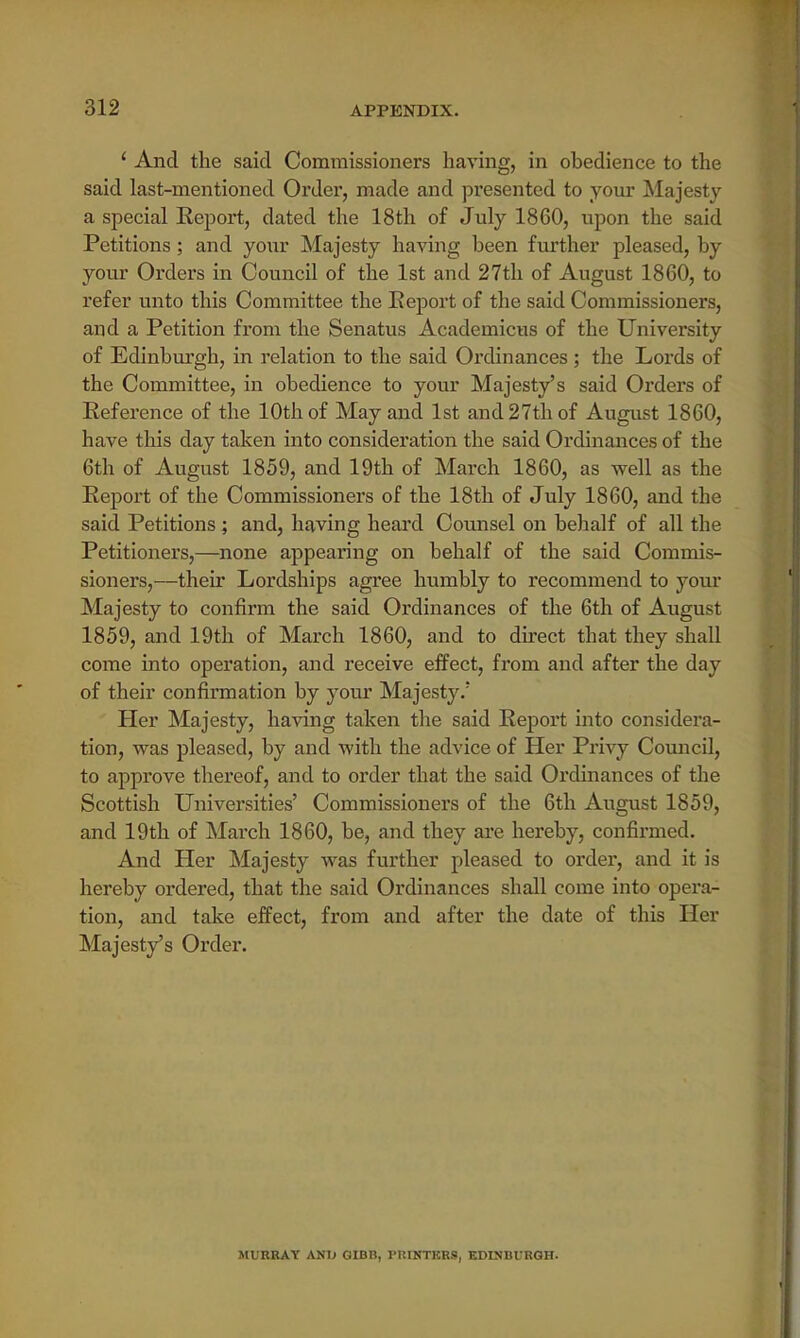 ' And the said Commissioners having, in obedience to the said last-mentioned Order, made and presented to your Majesty a special Report, dated the 18th of July 1860, upon the said Petitions; and your Majesty having been further pleased, by your Orders in Council of the 1st and 27th of August 1860, to refer unto this Committee the Report of the said Commissioners, and a Petition from the Senatus Academicus of the University of Edinburgh, in relation to the said Ordinances; the Lords of the Committee, in obedience to your Majesty's said Orders of Reference of the 10th of May and 1st and 27th of August 1860, have this day taken into consideration the said Ordinances of the 6th of August 1859, and 19th of March 1860, as well as the Report of the Commissioners of the 18th of July 1860, and the said Petitions ; and, having heard Counsel on behalf of all the Petitioners,—none appearing on behalf of the said Commis- sioners,—their Lordships agree humbly to recommend to your Majesty to confirm the said Ordinances of the 6th of August 1859, and 19th of March 1860, and to direct that they shall come into operation, and receive effect, from and after the day of their confirmation by your Majesty/ Her Majesty, having taken the said Report into considera- tion, was pleased, by and with the advice of Her Privy Council, to approve thereof, and to order that the said Ordinances of the Scottish Universities' Commissioners of the 6th August 1859, and 19th of March 1860, be, and they are hereby, confirmed. And Her Majesty was further pleased to order, and it is hereby ordered, that the said Ordinances shall come into opera- tion, and take effect, from and after the date of this Her Majesty's Order. MURRAY ANI> GIBB, PUINTKR9, EDINBURGH.