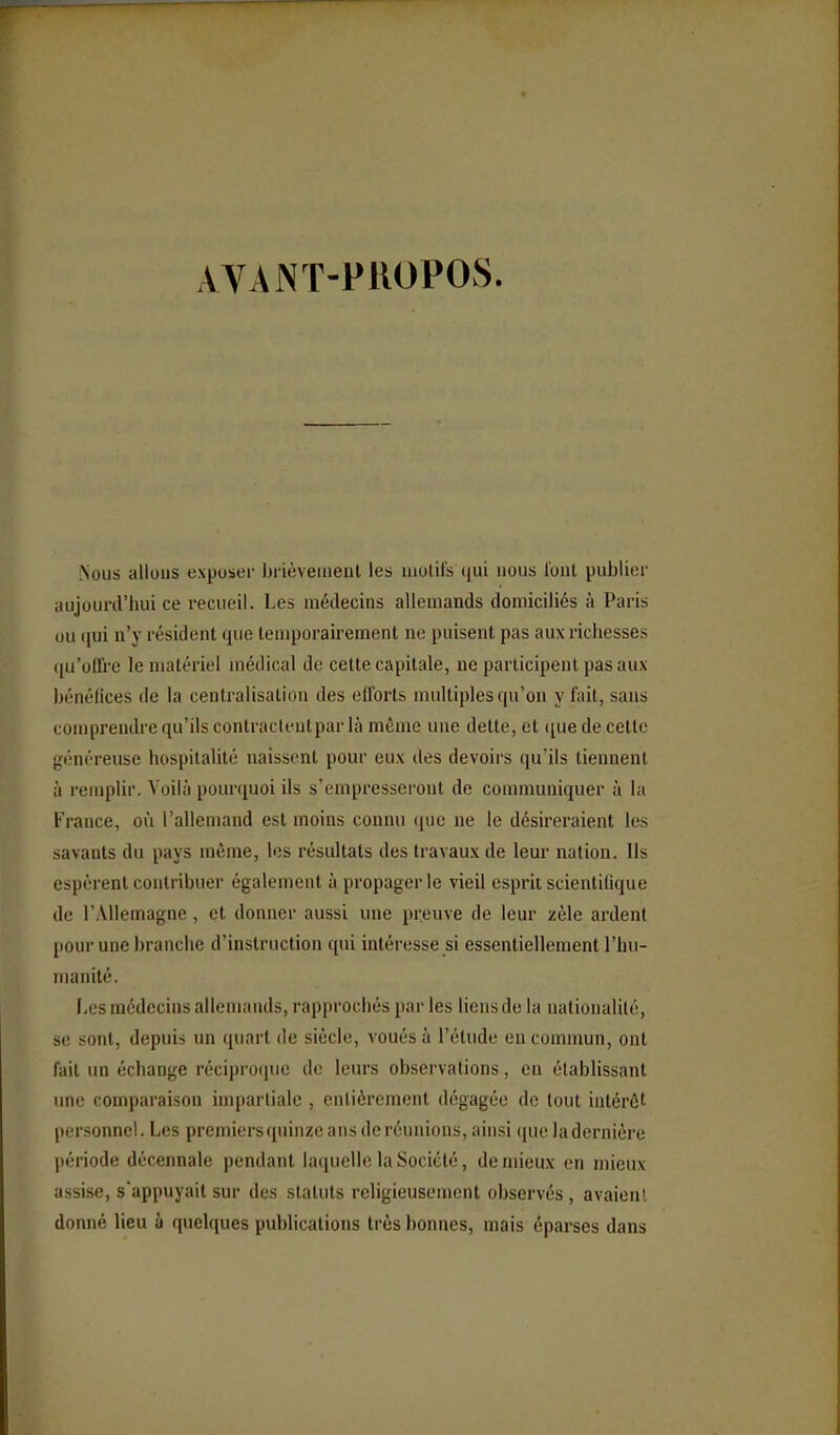 ÀVANT-PUOPOS. Nous allons exposer brièveuient les niotil's qui nous l'out publier aujourd'hui ce recueil. Les médecins allemands domiciliés à Paris ou qui n'y résident que temporairement ne puisent pas aux richesses ([u'oH're le matériel médical de celte capitale, ne participent pas aux bénéllces de la centralisation des efforts multiples qu'on y fait, sans comprendre qu'ils contraclentpar là même une dette, et <iue de cette généreuse hospitalité naissent pour eux des devoirs qu'ils tiennent à i-eiiiplir. Voilà pourquoi ils s'empresseront de communiquer à la France, où l'allemand est moins connu (jue ne le désireraient les savants du pays même, les résultats des travaux de leur nation. Ils espèrent contribuer également à propager le vieil esprit scientilique de r.Xllemagne, et donner aussi une preuve de leur zèle ardent [lour une branche d'instruction qui intéresse si essentiellement l'hu- manité. Les médecins allemands, rapprochés par les liens do la nationalité, se sont, depuis un quart de siècle, voués à l'étude eu commun, ont fait un échange réciproque de leurs observations, eu établissant une comparaison impartiale , entièrement dégagée de tout intérêt personnel. Les premiers quinze ans de réunions, ainsi (jue la dernière période décennale pendant laquelle la Société, de mieux en mieux- assise, s'appuyait sur des statuts religieusement observés , avaient donné lieu à quelques publications très bonnes, mais éparses dans