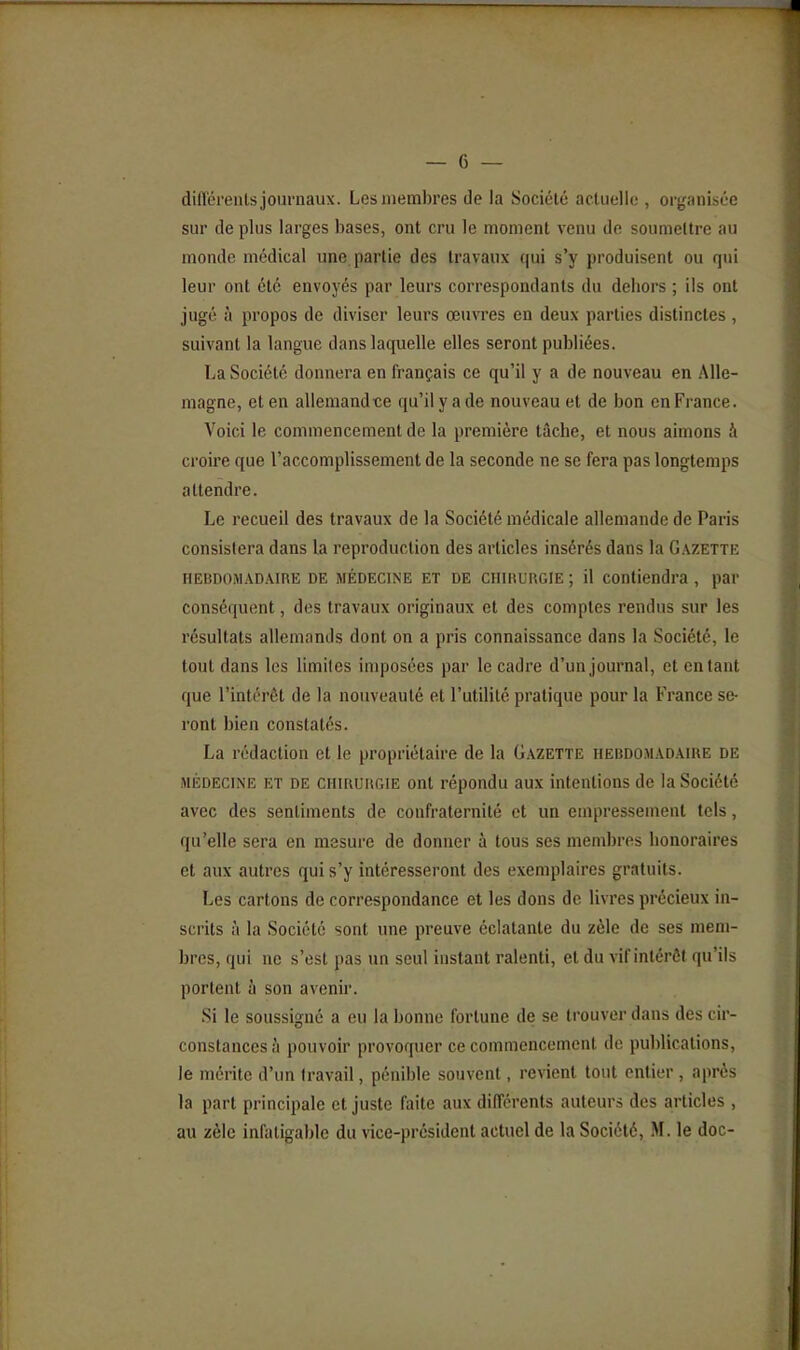 dilTéreiits journaux. Les membres de la Société actuelle , organisée sur de plus larges bases, ont cru le moment venu de soumettre au monde médical une partie des travaux qui s'y produisent ou qui leur ont été envoyés par leurs correspondants du dehors ; ils ont jugé à propos de diviser leurs œuvres en deux parties distinctes , suivant la langue dans laquelle elles seront publiées. La Société donnera en français ce qu'il y a de nouveau en Alle- magne, et en allemand-ce qu'il y a de nouveau et de bon en France. Voici le commencement de la première tâche, et nous aimons à croire que l'accomplissement de la seconde ne se fera pas longtemps attendre. Le recueil des travaux de la Société médicale allemande de Paris consistera dans la reproduction des articles insérés dans la Gazette HEBDOMADAIRE DE MÉDECINE ET DE CHIRURGIE ; il Contiendra, par conséquent, des travaux originaux et des comptes rendus sur les résultats allemands dont on a pris connaissance dans la Société, le tout dans les limites imposées par le cadre d'un journal, et entant que l'intérêt de la nouveauté et l'utilité pratique pour la France se- ront bien constatés. La rédaction et le propriétaire de la Gazette hebdomadaire de MÉDECINE ET DE CHIRURGIE Ont répondu aux intentions de la Société avec des sentiments de confraternité et un empressement tels, qu'elle sera en mesure de donner à tous ses mendjres honoraires et aux autres qui s'y intéresseront des exemplaires gratuits. Les cartons de correspondance et les dons de livres précieux in- scrits à la Société sont une preuve éclatante du zèle de ses mem- bres, qui ne s'est pas un seul instant ralenti, et du vif intérêt qu'ils portent à son avenir. Si le soussigné a eu la bonne fortune de se trouver dans des cir- constances à pouvoir provoquer ce commencement de publications, le mérite d'un travail, pénible souvent, revient tout entier , après la part principale et juste faite aux différents auteurs des articles ,