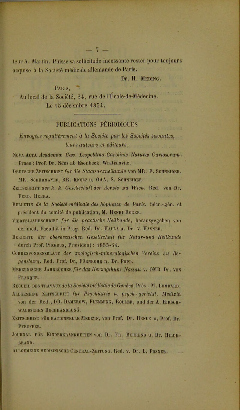 leur A. Mai'liu. l'iiisso sa sollicitude incessante rester pour toujours acquise à la Société médicale allemande de Paris. Dr. H. Meding. Pauis, * Au local de la Société, 24, rue de l'École-de-Médecine. Le 15 décembre 1854. PUBLICATIONS PÉRIODIQUES Envoyées régulièremml à la Société par ki Sociétés savantes, leurs auteurs et éditeurs, ^o\x kCTK Academiœ Cœs. Leopoldino-CaroUnœ Nalurœ Curiosorum. Praos : Prof. Dr. Nées ab Esenbeck. Wratislaviœ. Deutsche Zeitschrift fiir die Staatsarzneilmnde von MR. P. Schneider, MR. ScHiiRMAïER, RR. Knolz u. OAA. s. Schneider. Zeitschrift der k. k. Gesellschaft der Aerzte zu Wien. Red. von Dr. Ferd. Herra. RuLLETiN de la Société médicale des hôpitaux de Paris. Sécr.-gén. et président du comité de publication, M. Henri Roger. Vierteu.\hrschrift fiir die practische Ileilkunde, lierausgegeben von der med. Facultiit in Prag. Red. Dr. Halla u. Dr. v. Hasner. Berichte der oberhessischen Gesellschaft fiir Natur-und Heilkunde durch Prof. Phoerus, Prœsident : 1853-54. CoRRESi'ONDENZBi.ATT der soologisch-mineralogisuhen Vereins zu He- fjensburg. Ued. Prof. Dr, Furnrohr n. Dr. Popp. Medizinische Jahrbucher fur das Herzoglhum Nassau v. OMR Dr. von Franque. Recieii. hï.s Tiiw\v\de la Société médicale de Genève. Vrùs., M. Lombard. Ai.lgemeine Zeitschrift fiir Psychiatrie u. psych-gerichll. Medizin von der Red., DD. Damerow, Flemming, ROLtiîR, undder A. Hirsch- WAI.DSCHEN BUCHHANDLUNG. Zeitschrift fiIr rationnelle Medizin, von Prof. Dr. Henle u. Prof. Dr. PFEL'FFER. Journal fUr Kinderkrankheiten von Dr. Fr. Beiirend u. Dr. Hilde- URAND. Allgemeine medizinische Central-Zeituno. Red. v. Dr. L. Posneh.