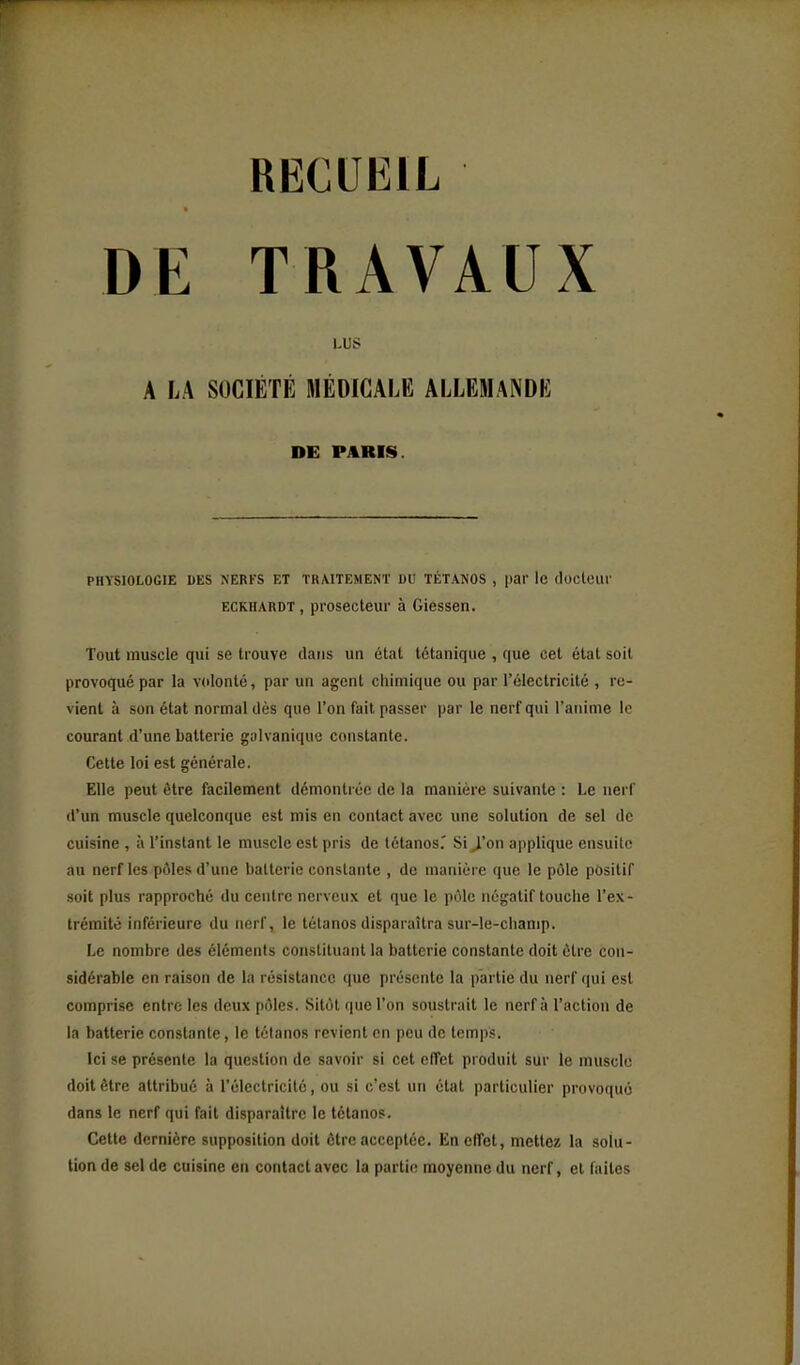 RECUEIL DE TRAVAUX LUS A LA SOCIÉTÉ MÉDICALE ALLEMANDE DE PARIS. PHYSIOLOGIE ItES NERFS ET TRAITEMENT DU TÉTANOS , pQI' le docleiU' ECKiiARDT, prosecteur à Giessen. Tout muscle qui se trouve dans un état tétanique , que cet état soit provoqué par la volonté, par un agent chimique ou par l'électricité , re- vient à son état normal dès que l'on fait passer par le nerf qui l'anime lo courant d'une batterie galvanique constante. Cette loi est générale. Elle peut être facilement démontrée de la manière suivante : Le nerf d'un muscle quelconque est mis en contact avec une solution de sel de cuisine , à l'instant le muscle est pris de tétanos.' Si J'on applique ensuite au nerf les pôles d'une batterie constante , de manière que le pôle positif soit plus rapproché du centre nerveux et que le pôle négatif touche l'ex- trémité inférieure du nerf, le tétanos disparaîtra sur-le-champ. Le nombre des éléments constituant la batterie constante doit cire con- sidérable en raison de la résistance que présente la partie du nerf qui est comprise entre les deux pôles. Sitôt que l'on soustrait le nerf à l'action de la batterie constante, le tétanos revient en peu de temps. Ici se présente la question de savoir si cet effet produit sur le muscle doit être attribué à l'électricité, ou si c'est un état particulier provoqué dans le nerf qui fait disparaître le tétanos. Cette dernière supposition doit être acceptée. En effet, mettez la solu- tion de sel de cuisine en contact avec la partie moyenne du nerf, et faites