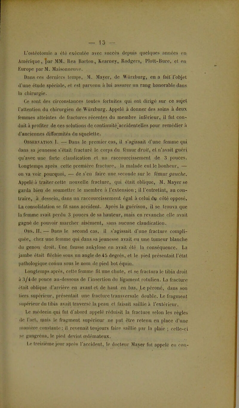 l,'osléûtoniic it clé cxôculée avec succès dopuis ([ueli|iies ;iiiiiécs en Aiuériiiue, par MM. Uea liarlon, Kcarney, Ro(li;firs, Plott-lUire, cl en Kurope par M. Maisonnpiivo. Dansées derniers temps, M. Mayer, de Wiirzburg, en a fait l'objet d'une étude spéciale, el est parvenu à lui assurer un rang honorable dans la chirurgie. Ce sont des circonstances toutes fortuites qui ont dirigé sur ce sujet l'attention du chirurgien de Wiirzburg. Appelé à donner des soins à deux femmes atteintes de fractures récentes du membre inférieur, il fut con- duit à profiter de ces solutions de contiiniité^^accidentelles pour remédier à d'anciennes difformités du squelette. Observation I. — Dans le premier cas, il s'agissait d'une femme qui dans sa jeunesse s'était fracturé le corps du fémur droit, et n'avait guéri qu'avec une forte claudication et un raccourcissement de 3 pouces. Longtemps après celte première fracture, la malade eut le bonheur, — on va voir pourquoi, — de s'en l'aire une seconde sur le fémur ^faKc/ie. Appelé à traiter cette nouvelle fracture, qui était oblique, M. Mayer se garda bien de soumettre le membre à l'extension ; il l'entretint, au con- traire, à dessein, dans un raccourcissement égal à celui dw côté opposé. La consolidation se fit sans accident. Après la guérison, il se trouva que la femme avait perdu 3 pouces de sa hauteur, mais en revanche elle avait gagné de pouvoir marcher aisément, sans aucune claudication. Obs. h. — Dans le second cas, il s'agissait d'une fracture compli- quée, chez une femme qui dans sa jeunesse avait eu une tumeur blanclie du genou droit. Une fausse ankylosc en avait été la conséquence. La jambe était lléchie sous un angle de 45 degrés, et le pied présentait l'état |ialhologi(|ue connu sous le nom de pied bot équin. Longtemps après, cette fenune fil une chute, cl se fractura le tibia droit à 3/4 de pouce au-dessous de l'insertion du ligament rolulien. La fracture (Hait obhque d'arrière en avant et de haut en bas. Le péroné, dans son tiers supérieur, présentait une fracture transversale double. Le fragment >upérieur du tibia avait traversé la peau cl faisait saillie à l'extérieur. Le médecin qui fut d'abord appelé réduisit la fracture selon les règles lie l'art, mais le fragment supérieur ne imt être retenu en place d'une manière constante: il revenait toujours faire saillie par la plaie ; (•clle-ci sf gangrèna, le pied devint œdémateux. Le treizième jotn- après l'accident, le docteur Mayer fut appelé eu eon-