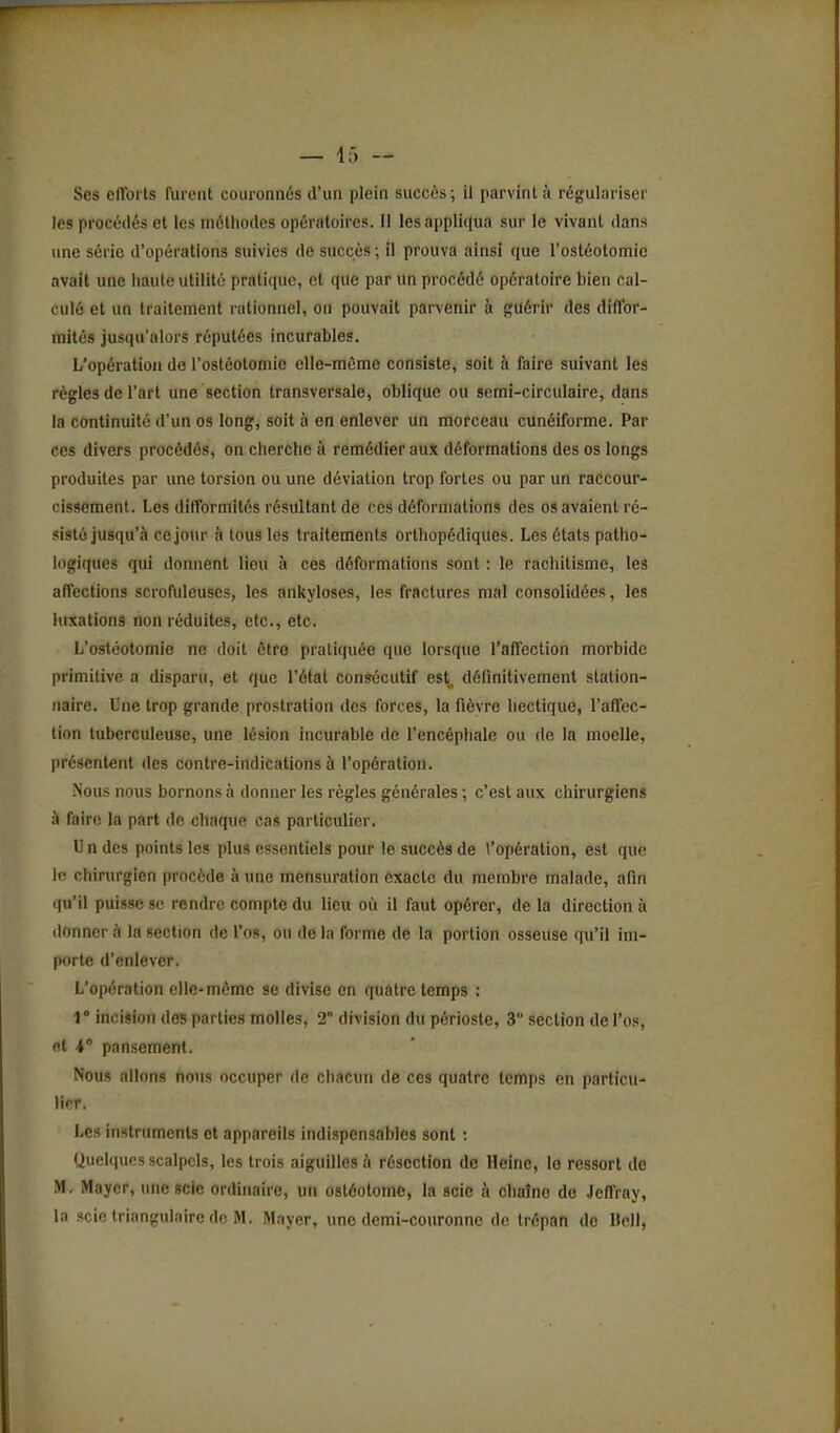 Ses eftbrts furent couronnés d'un plein succès; il parvint à régulariser les procédés et les méthodes opératoires. Il les appliqua sur le vivant dans une série d'opérations suivies de succès ; il prouva ainsi que l'ostéotomie avait une haute utilité pratique, cl que par un procédé opératoire bien cal- culé et un traitement rationnel, on pouvait parvenir à ç^aériv des diffor- mités jusqu'alors réputées incurables. L'opération do l'ostéotomie elle-même consiste, soit à faire suivant les règles de l'art une section transversale, oblique ou semi-circulaire, dans la continuité d'un os long, soit à en enlever un morceau cunéiforme. Par ces divers procédés, on cherche à remédier auJc déformations des os longs produites par une torsion ou une déviation trop fortes ou par un raccour- cissement. Les difformités résultant de ces déformations des os avaient ré- sisté jusqu'à ce jour à tous les traitements orthopédiques. Les états patho- logiques qui donnent lieu à ces déformations sont : le rachitisme, les affections scrofuleuses, les ankyloses, les fractures mal consolidées, les luxations non réduites, etc., etc. L'ostéotomie ne doit être pratiquée que lorsque l'affection morbide primitive a disparu, et que l'état consécutif est^ définitivement station- naire. Une trop grande prostration des forces, la fièvre hectique, l'affec- tion tuberculeuse, une lésion incurable de l'encéphale ou de la moelle, présentent des contre-indications à l'opération. Nous nous bornons à donner les règles générales ; c'est aux chirurgiens h faire la part de chaque cas particulier. U n des points les plus essentiels pour le succès de l'opération, est que lo chirurgien procède à une mensuration exacte du membre malade, afin qu'il puisse se rendre compte du lieu où il faut opérer, de la direction à ilonncr à la section de l'os, ou de la forme dé la portion osseuse qu'il im- porte d'enlever. L'opération elle-même se divise en quatre temps : r incision des parties molles, 2° division du périoste, 3 section de l'os, et 4° pansement. Nous allons nous occuper de chacun de ces quatre temps en particu- lier. Les instruments et appareils indispensables sont : Quelques scalpels, les trois aiguilles à résection de Heine, le ressort de M. Maycr, une scie ordinaire, un ostéotome, la scie à chaîne de Jeffray,