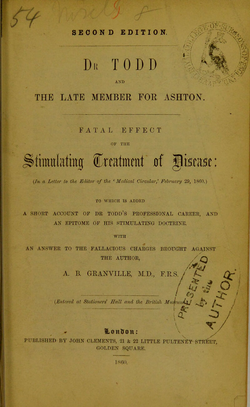 SECOND EDITION. Di! TODD AND THE LATE MEMBER FOR ASHTON. FATAL EFFECT OF TUE >ttimil;ittiig Crcatmmt 0f Jiscase: (Fh a Letter to the Editor of Vie 'Medical Circidar,^ February 29, 1860.) TO WHICH IS ADDED A SHORT ACCOUNT OF DR TODD'S PROFESSIONAL CAREER, AND AN EPITOME OF HIS STIMULATING DOCTRINE. WITH AN ANSWER TO THE FALLACIOUS CHARGES BROUGHT AGA,INST THE AUTHOR, / O A. B. GEANVILLE, M.D., F.RS. / A. /V' / - :t / (Entered at Stationers^ Hall and Uie British MiiJemiiUj ^if*> /. / . I «c ^ PUBLISHED BY JOHN CLEMENTS, 21 & 22 LITTLE PULTENEY STR:EET, GOLDEN SQUARE. I860.