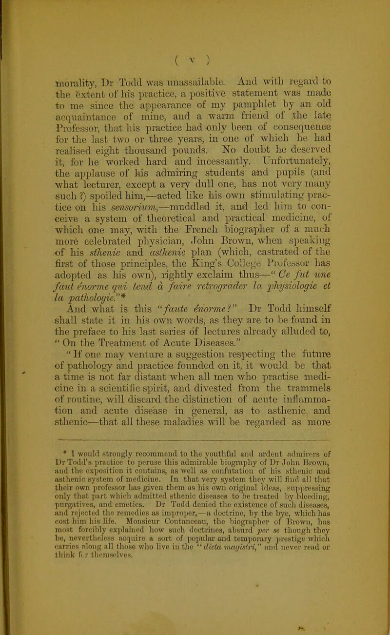 morality, Dr Tudd was unassailable. And with regard to the extent of his practice, a positive statement was made to me since the appearance of my pamplilet by an old acquaintance of mine, and a warm friend of the late Professor, that his practice had only been of consequence for the last two or tlu'ee years, in one of which he had realised eight thousand pounds. No doubt he deserved it, for he worked hard and incessantly. Unfortunately, the applause of his admiring students and pupils (and what lecturer, except a very dull one, has not very many such ?) spoiled him,—acted like his own stimulating pra<j- tice on his sensorinm,—muddled it, and led him to con- ceive a system of theoretical and pmctical medicine, of which one may, with the French biographer of a much more celebrated physician, John Brown, when s])eakiug of his stlienic and asthenic plan (which, castrated of the first of those principles, the King's College Piofu.'ssor has adopted as liis own), rightly exclaim thus— Ce fut une fmit ^norme qui tend a faire retrograde!' la 2'>hysiologie et la patholoyie* And what is this faute ^norvuT' Dr Todd himself shall state it in his own words, as they are to be found in the preface to his last series of lectures already alltided to,  On the Treatment of Acute Diseases.  If one may venture a suggestion respecting the future of pathology and practice founded on it, it A\'0uld be that a time is not far distant when all men who jimctise medi- cine in a scientific spirit, and divested from the trammels of routine, will discard the distinction of acute inflamma- tion and acute disease in general, as to asthenic and sthenic—tliat all these maladies will be regarded as more * I wonlfl strongly recommend to the youthful and ardent adniirc-rs of Dr Todd's practice to peruse this admirable biogi'ai)liy of Ur Jolin Brown, and the exposition it contains, as well as confutation of his sthenic and asthenic system of medicine. In that very system tlioy will find all tliat their own professor has given them as liis own original idcius, i-niijin'ssing only that part whi('h admitted sthenic di.<;easo8 to be treated by bleeding, purgatives, and emetics. Dr Todd denied the existence of such diseases, and rejocti'd the remedies a.s impi'ojier,—a doctrine, by tlic bye, wliich has cost him his life. Monsieur Coutanccau, the biograplier of Ihown, ha.s most forcibly ex])laiiicd how such doctrines, absurd j)i'.r se though they he, nevertlieless acquire a soi't of popular and temjiorary i)re8tigc which ••arries along all tliose who live in tlie  dicta mm/istn, and never read or think fi )■ thcnisclvi's.