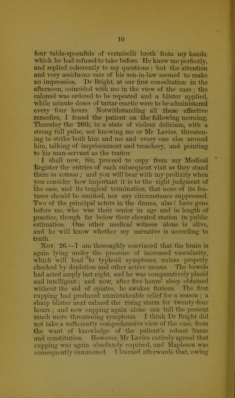 four table-si)oonfuls of vermicelli broth from my hands, which he had refused to take before. He knew me perfectly, and replied coherently to my questions ; but the attention and very assiduous care of his son-m-law seemed to make no impression. Dr Bright, at our first consultation in the afternoon, coincided with me in the view of the case ; the calomel was ordered to be repeated and a blister applied, while minute doses of tartar emetic were to be administered every four hours. Notwithstanding all these effective remedies, I found the patient on the following morning, Tlmrsday the 26th, in a state of violent deliiium, with a strong full pulse, not knowing me or Mr Lavies, threaten- ing to strike both him and me and every one else around him, tallcing of imprisonment and treachery, and pointing to his man-sei'vant as the traitor. I shall now, Sir, proceed to copy from my Medical Eegister the entries of each subsequent visit as they stand there in extenso ; and you will bear with my prolixity when you consider how important it is to the right judgment of the case, and its tragical termination, that none of its fea- tures should be omitted, nor any circumstance suppressed. Two of the principal actors in the drama, alas ! have gone before me, who was their senior in age and in length of practice, though far below their elevated station in public estimation. One other medical witness alone is aHve, and he will know whether my narrative is according to truth. Nov. 26.—I am thoroughly convinced that the brain is again lying mider the pressure of increased vascularity, which will lead to typhoid symptoms, unless projierly checked by depletion and other active means. The bowels had acted amply last night, and he was comparatively placid and intelligent; and now, after five hours' sleep obtained without the aid of opiates, he awakes furious. The first cupping had produced unmistakeable relief for a season ; a sharp blister next calmed the rising storm for twenty-four hours ; and now cupping again alone can lull the present much more threatening symptoms. I think Dr Bright did not take a sufficiently comprehensive view of the case, from the want of knowledge of the patient's robust frame and constitution. HoAvever, Mr Lavies entirely agreed that cupping was again alisolutely required, and Mapleson was consequently summoned. T learned afterwards that, owing