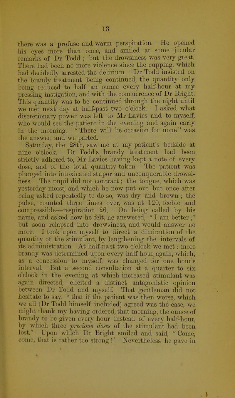 there was a profuse and warm perspiration, lie opened his eyes more than once, and smiled at some jocular remarks of Dr Todd ; but the drowsiness was very great. There had been no more violence since the cupping, which had decidedly arrested the delirium. Dr Todd insisted on the brandy treatment being continued, the quantity only being reduced to half an ounce every half-hour at my pressing uistigatiou, and with the concurrence of Dr Bright. This quantity was to be continued through the night until we met next day at half-past two o'clock. I asked what discretionary power was left to Mr Lavies and to myself, who \vould see tlie patient in the evening and again early in the moniing.  There will be occasion for none was the answer, and we parted. Saturday, the 28th, saw me at my patient's bedside at nine o'clock. Dr Todd's brandy treatment had been strictly adhered to, Mr Lavies having kept a note of every dose, and of the total quantity taken. The patient was plunged into intoxicated stupor and unconquerable drowsi- ness. The pupil did not contract; the tongue, which was yesterday moist, and which he now put out but once after being asked repeatedly to do so, was dry and brown ; the pulse, counted three times over, was at 120, feeble and compressible—respiration 26. On being called by his name, and asked how he felt, he answered,  I am better ; but soon relapsed into drowsiness, and would answer no more. I took upon myself to direct a diminution of the quantity of the stimulant, by lengthening the intervals of its administration. At half-past two o'clock we met: more brandy was determined upon every half-hour again, which, as a concession to myself, was changed for one hour's intei-val. But a second consultation at a quarter to six o'clock in the evening, at which increased stimulant was again directed, elicited a distinct antagonistic opinion between Dr Todd and myself. That gentleman did not hesitate to say,  that if the patient was then worse, which we all (Dr Todd hiniself included) agreed was the case, we might thank my having ordered, that morning, the ounce of brandy to be given every hour instead of every half-hour, by which three preciov^ doses of the stimulant had been k)st. Upon which Dr Bright smiled and said,  Come, come, tlifit is rather too strong ! Nevertheless he gave in