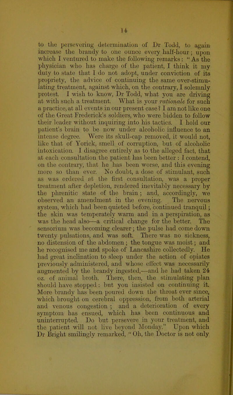 to the persevering determination of Dr Todd, to again increase the brandy to one ounce every half-hour; upon which I ventured to make the following remarks:  As the physician who has charge of the patient, I think it my duty to state that I do not adopt, under conviction of its propriety, tlie advice of continuing the same over-stimu- lating treatment, against which, on the contrary, I solemnly protest. I wish to know, Dr Todd, what you are dri\ang at with such a treatment. What is your rationale for such a practice, at all events in onr present case? I am not like one of the Great Frederick's soldiers, who were bidden to follow their leader without inquiring into his tactics. I hold our patient's brain to be now under alcoholic influence to an intense degree. Were its skull-cap removed, it would not, like that of Yorick, smell of corruption, but of alcoholic intoxication. I disagree entirely as to the alleged fact, that at each consultation the patient has been better : I contend, on the contrary, that he has been worse, and this evening more so than ever. No doubt, a dose of stimulant, such as was ordered at the first consultation, was a proper treatment after depletion, rendered inevitably necessary by the phrenitic state of the brain; and, accordingly, we obsei'ved an amendment in the evening. The nervous system, which had been quieted before, continued tranquil; the skin was temperately warm and in a persiDiration, as was the head also—a critical change for the better. The sensorium was becoming clearer; the pulse had come down twenty pulsations, and was soft. There was no sickness, no distension of the abdomen ; the tongue was moist; and he recognised me and spoke of Lancashire collectedly. He had great inclination to sleep under the action of opiates previously administered, and whose effect was necessarily augmented by the brandy ingested,—and he had taken 24 oz. of animal broth. There, then, the stimulating plan should have stopped: but you insisted on continuing it. More brandy has been poured down the throat ever since, which brought on cerebral oppression, from both arterial and venous congestion ; and a deterioration of eveiy symptom has ensued, which has been continuous and uninterrupted. Do but persevere in your treatment, and the patient will not live beyond Monday. Upon which Dr Bright smilingly remarked,  Oh, the Doctor is not only