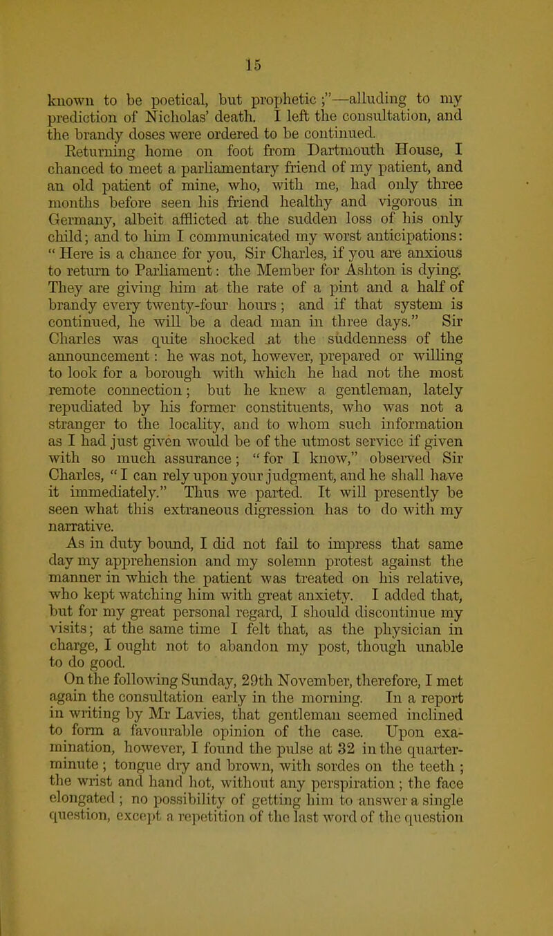 known to be poetical, but prophetic ;—alluding to my prediction of Nicholas' death. I left the consultation, and the brandy doses were ordered to be continued. Returning home on foot from Dartmouth House, I chanced to meet a parliamentary friend of my patient, and an old patient of mine, who, with me, had only three months before seen his friend healthy and vigorous in Germany, albeit afflicted at the sudden loss of his only child; and to him I communicated my worst anticipations:  Here is a chance for you, Sir Charles, if you are anxious to return to Parliament: the Member for Ashton is djdng. They are giving liim at the rate of a pint and a half of brandy every twenty-four hours; and if that system is continued, he will be a dead man in three days. Sir Charles was quite shocked sit the suddenness of the announcement: he was not, however, prepared or willing to look for a borough with which he had not the most remote connection; but he knew a gentleman, lately repudiated by his former constituents, who was not a stranger to the locality, and to whom such information as I had just given woiild be of the utmost service if given with so much assurance;  for I know, observed Sir Charles, I can rely upon your judgment, and he shall have it immediately. Thus we parted. It will presently be seen what this extraneous digression has to do with my narrative. As in duty bound, I did not fail to impress that same day my apprehension and my solemn protest against the manner in which the patient was treated on his relative, who kept watching him with great anxiety. I added that, but for my gi-eat personal regard, I should discontinue my visits; at the same time I felt that, as the physician in charge, I ought not to abandon my post, though unable to do good. On the following Sunday, 29th November, therefore, I met again the consultation early in the morning. In a report in writing by Mr Lavies, that gentleman seemed inclined to form a favourable opinion of the case. Upon exa- mination, however, I found the pulse at 32 in the quarter- minute ; tongue diy and brown, with sordes on the teeth ; the wrist and hand hot, without any perspiration; the face elongated ; no possibility of getting him to answer a single question, except a rc]ietition of the last word of the question